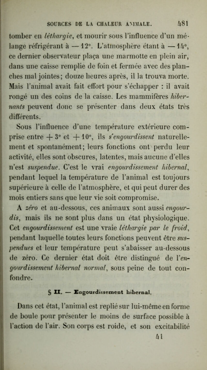 tomber en léthargie, et mourir sous rinflueiice d’un mé- lange réfrigérant à — 12°. L’atmosphère étant à —14°, ce dernier observateur plaça une marmotte en plein air, dans une caisse remplie de foin et fermée avec des plan- ches mal jointes; douze heures après, il la trouva morte. Mais l’animal avait fait effort pour s’échapper : il avait rongé un des coins de la caisse. Les mammifères hiber^ riants peuvent donc se présenter dans deux états très diflérents. Sous l’influence d’une température extérieure com- prise entre -f 3° et +10°, ils engourdissent naturelle- ment et spontanément; leurs fonctions ont perdu leur activité, elles sont obscures, latentes, mais aucune d’elles n’est suspendue. C’est le vrai engourdissement hibernal, pendant lequel la température de l’animal est toujours supérieure à celle de l’atmosphère, et qui peut durer des mois entiers sans que leur vie soit compromise. A zéro et au-dessous, ces animaux sont aussi engour-- dis, mais ils ne sont plus dans un état physiologique. Cet engourdissement est une vraie léthargie par le froid, pendant laquelle toutes leurs fonctions peuvent être sus- pendues et leur température peut s’abaisser au-dessous (le zéro. Ce dernier état doit être distingué de Ven- gourdissement hibernal normal, sous peine de tout con- fondre. 5 XI. — EngourdissemeDt hibernal. Dans cet état, l’animal est replié sur lui-même en forme de boule pour présenter le moins de surface possible à l’action de l’air. Son corps est roide, et son excitabilité 41