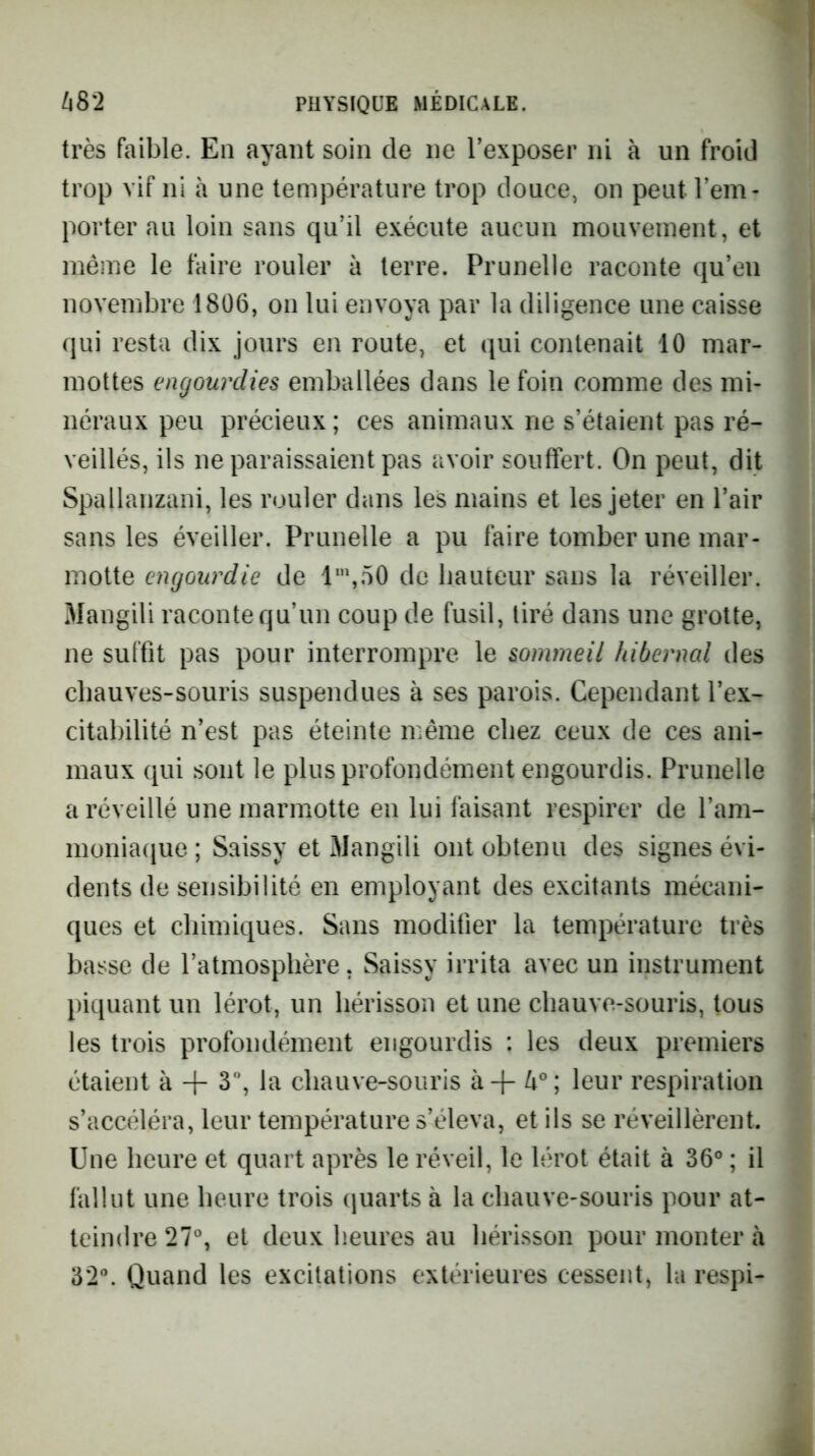 très faible. En ayant soin de ne l’exposer ni à un froid trop vif ni à une température trop douce, on peut l’em- porter au loin sans qu’il exécute aucun mouvement, et même le faire rouler à terre. Prunelle raconte qu’en novembre 1806, on lui envoya par la diligence une caisse qui resta dix jours en route, et qui contenait 10 mar- mottes engourdies emballées dans le foin comme des mi- néraux peu précieux ; ces animaux ne s’étaient pas ré- veillés, ils ne paraissaient pas avoir souffert. On peut, dit Spallanzani, les rouler dans les mains et les jeter en l’air sans les éveiller. Prunelle a pu faire tomber une mar- motte engourdie de l‘”,50 de hauteur sans la réveiller. Mangili raconte qu’un coup de fusil, tiré dans une grotte, ne suffit pas pour interrompre le sommeil hibernal des chauves-souris suspendues à ses parois. Cependant l’ex- citabilité n’est pas éteinte même chez ceux de ces ani- maux qui sont le plus profondément engourdis. Prunelle a réveillé une marmotte en lui faisant respirer de l’am- moniaque; Saissy et Mangili ont obtenu des signes évi- dents de sensibilité en employant des excitants mécani- ques et chimiques. Sans modifier la température très basse de l’atmosphère, Saissy irrita avec un instrument piquant un lérot, un hérisson et une chauve-souris, tous les trois profondément engourdis : les deux premiers étaient à + 3, la chauve-souris à-f 4°; leur respiration s’accéléra, leur température s’éleva, et ils se réveillèrent. Une heure et quart après le réveil, le lérot était à 36° ; il fallut une heure trois quarts à la chauve-souris pour at- teindre 27°, et deux heures au hérisson pour monter à 32°. Quand les excitations extérieures cessent, ta respi-