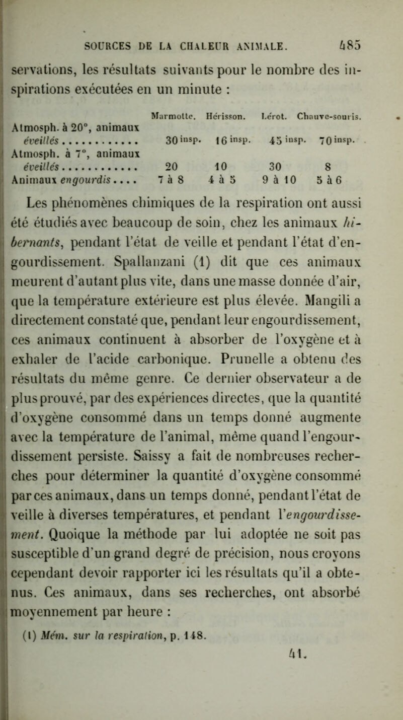 servations, les résultats suivants pour le nombre des iii- I spirations exécutées en un minute : Marmotte. Hérisson. I.érot. Chauve-souris. , Atmosph. à 20®, animaux j éveillés 30»nsp. leinsp. 45‘nsp- 70*“sp- ^ Atmosph. à 7®, animaux î éveillés 20 10 30 8 Knïwaux engourdis, 7à8 4à5 9àl0 5à6 Les phénomènes chimiques de la respiration ont aussi été étudiés avec beaucoup de soin, chez les animaux hi- bernants, pendant l’élat de veille et pendant l’état d’en- gourdissement. Spallanzani (1) dit que ces animaux meurent d’autant plus vite, dans une masse donnée d’air, que la température extérieure est plus élevée. Mangili a directement constaté que, pendant leur engourdissement, : ces animaux continuent à absorber de l’oxygène et à exhaler de l’acide carbonique. Prunelle a obtenu des résultats du même genre. Ce dernier observateur a de I plus prouvé, par des expériences directes, que la quantité || d’oxygène consommé dans un temps donné augmente i avec la température de l’animal, même quand l’engour- i dissement persiste. Saissy a fait de nombreuses recher- di elles pour déterminer la quantité d’oxygène consommé j parces animaux, dans un temps donné, pendant l’état de j veille à diverses températures, et pendant Vengou7'disse- I ment. Quoique la méthode par lui adoptée ne soit pas susceptible d’un grand degré de précision, nous croyons cependant devoir rapporter ici les résultats qu’il a obte- nus. Ces animaux, dans ses recherches, ont absorbé moyennement par heure : (I) Mém. sur la respiralion, p. 148.