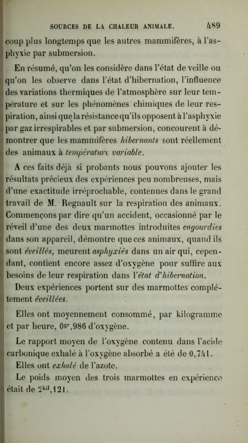 : coup plus longtemps que les autres mammifères, à Tas- j pliyxie par submersion. En résumé, qu’on les considère dans l’état de veille ou I qu’on les observe dans l’état d’hibernation, l’influence ^ des variations thermiques de l’atmosphère sur leur tem- 1i pérature et sur les phénomènes chimiques de leur res- piration, ainsi que la résistance qu’ils opposent à l’asphyxie ( par gaz irrespirables et par submersion, concourent à dé- montrer que les mammifères hibernants sont réellement 8 des animaux à températuix variable. A ces faits déjà si probants nous pouvons ajouter les ;j résultats précieux des expériences peu nombreuses, mais M d’une exactitude irréprochable, contenues dans le grand i travail de M. Régnault sur la respiration des animaux. || Commençons par dire qu’un accident, occasionné par le f réveil d’une des deux marmottes introduites engourdies dans son appareil, démontre que ces animaux, quand ils I sont éveillés, meurent asphyxiés dans un air qui, cepen- II dant, contient encore assez d’oxygène pour suffire aux I besoins de leur respiration dans Vétat d'hibernation. Deux expériences portent sur des marmottes complé- l| tement éveillées. Elles ont moyennement consommé, par kilogramme j et par heure, 0s^986 d’oxygène. l Le rapport moyen de l’oxygène contenu dans l’acide carbonique exhalé à l’oxygène absorbé a été de 0,741. Elles ont exhalé de l’azote. Le poids moyen des trois marmottes en expérience était de