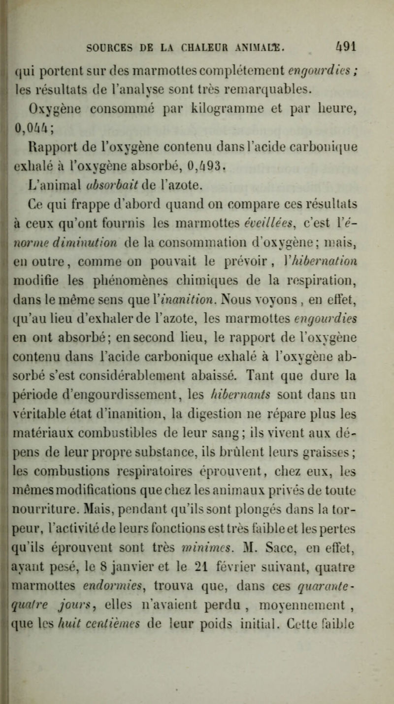 (jui portent sur des marmottes complètement engourdies ; ; les résultats de Tanalyse sont très remarquables. Oxygène consommé par kilogramme et par heure, ‘ 0,044; Rapport de l’oxygène contenu dans l’acide carbonhiue exhalé à l’oxygène absorbé, 0,493. L’animal absorbait l’azote. Ce qui frappe d’abord quand on compare ces résultats à ceux qu’ont fournis les marmottes éveillées, c’est l’é- I norme diminution de la consommation d’oxygène; mais, 'en outre, comme on pouvait le prévoir, Yhibernation modifie les phénomènes chimiques de la respiration, ; dans le même sens que Y inanition. Nous voyons , en effet, qu’au lieu d’exhaler de l’azote, les marmottes engourdies en ont absorbé; en second lieu, le rapport de l’oxygène I contenu dans l’acide carbonique exhalé à l’oxygène ab- sorbé s’est considérablement abaissé. Tant que dure la période d’engourdissement, les hibernants sont dans un i véritable état d’inanition, la digestion ne répare plus les matériaux combustibles de leur sang ; ils vivent aux dé- pens de leur propre substance, ils brûlent leurs graisses ; I les combustions respii’atoires éprouvent, chez eux, les mêmes modifications que chez les animaux privés de toute nourriture. Mais, pendant qu’ils sont plongés dans la tor- i peur, l’activité de leurs fonctions est très faible et les pertes qu’ils éprouvent sont très minimes. M. Sacc, en effet, I ayant pesé, le 8 janvier et le 21 février suivant, quatre ; marmottes endormies, trouva que, dans ces quarante- \ quatre jours j elles n’avaient perdu , moyennement, <;que les/iw/V de leur poids initial. Cette faible