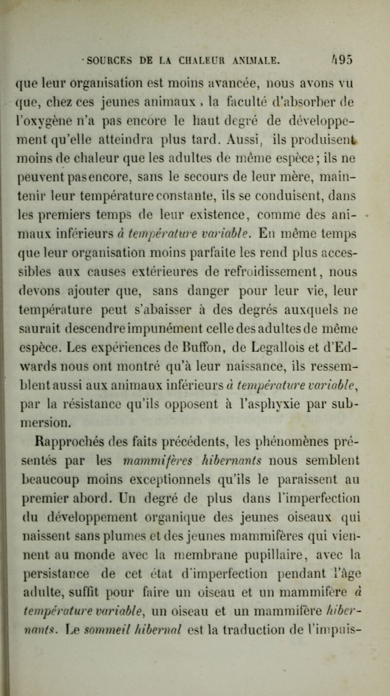 ([ue leur organisation est moins avancée, nous avons vu ([ue, cliez ces jeunes animaux , la faculté (Fabsorber de l’oxygène n’a pas encore le haut degré de développe- ment qu’elle atteindra plus tard. Aussi, ils produisent moins de chaleur que les adultes de même espèce; ils ne peuvent pas encore, sans le secours de leur mère, main- tenir leur température constante, ils se conduisent, dans les premiers temps de leur existence, comme des ani- maux inférieurs à température variable. En même temps que leur organisation moins parfaite les rend plus acces- sibles aux causes extérieures de refroidissement, nous devons ajouter que, sans danger pour leur vie, leur température peut s’abaisser à des degrés auxquels ne saurait descendre impunément celle des adultes de même espèce. Les expériences de Buffon, de Legallois et d’Ed- wards nous ont montré qu’à leur naissance, ils ressem- blent aussi aux animaux inférieurs à température variable, par la résistance qu’ils opposent à l’asphyxie par sub- mersion. Rapprochés des faits précédents, les phénomènes pré- sentés par les mammifères hibernants nous semblent beaucoup moins exceptionnels qu’ils le paraissent au premier abord. Un degré de plus dans l’imperfection du développement organique des jeunes oiseaux qui naissent sans plumes et des jeunes mammifères qui vien- nent au monde avec la membrane pupillaire, avec la persistance de cet état d'imperfection pendant l’àge adulte, suffit pour faire un oiseau et un mammifère à température variable, un oiseau et un mammifère/i/6er- nants. Le sonmieil hibernal est la traduction de l’impiiis-