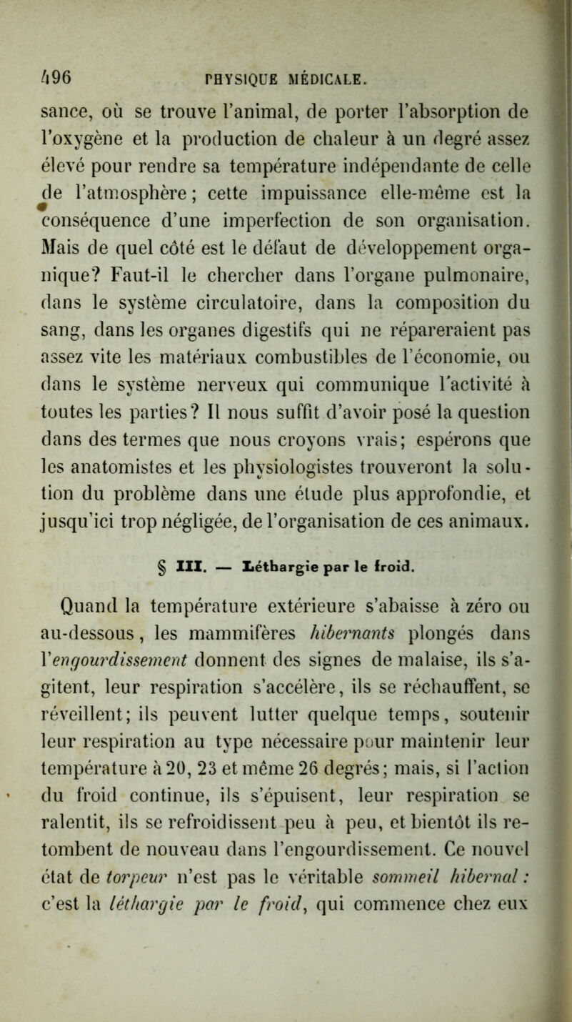 sauce, où se trouve l’animal, de porter l’absorption de l’oxygène et la production de chaleur à un degré assez élevé pour rendre sa température indépendante de celle de l’atmosphère ; cette impuissance elle-même est la conséquence d’une imperfection de son organisation. Mais de quel côté est le défaut de développement orga- nique? Faut-il le chercher dans l’organe pulmonaire, dans le système circulatoire, dans la composition du sang, dans les organes digestifs qui ne répareraient pas assez vite les matériaux combustibles de l’économie, ou dans le système nerveux qui communique l'activité à toutes les parties? Il nous suffit d’avoir posé la question dans des termes que nous croyons vrais; espérons que les anatomistes et les physiologistes trouveront la solu- tion du problème dans une étude plus approfondie, et jusqu’ici trop négligée, de l’organisation de ces animaux. \ § III. — Iiéthargie par le froid. Quand la température extérieure s’abaisse à zéro ou au-dessous, les mammifères hibernants plongés dans Vengourdissement donnent des signes de malaise, ils s’a- gitent, leur respiration s’accélère, ils se réchauffent, se réveillent; ils peuvent lutter quelque temps, soutenir leur respiration au type nécessaire pour maintenir leur température à 20, 23 et même 26 degrés; mais, si l’action du froid continue, ils s’épuisent, leur respiration se ralentit, ils se refroidissent peu à peu, et bientôt ils re- tombent de nouveau dans l’engourdissement. Ce nouvel état de torpeur n’est pas le véritable sommeil hibernal : c’est la léthargie par le froid^ qui commence chez eux