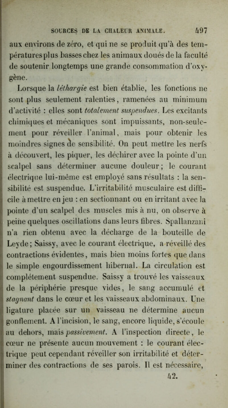 aux environs de zéro, et qui ne se produit qu’à des tem- pératures plus basses chez les animaux doués delà faculté de soutenir longtemps une grande consommation d’oxy- gène. Lorsque la léthargie est bien établie, les fonctions ne sont plus seulement ralenties, ramenées au minimum d’activité : elles sont totalement suspendues. Les excitants cliimi(iues et mécaniques sont impuissants, non-seule- ment pour réveiller l’animal, mais pour obtenir les moindres signes de sensibilité. On peut mettre les nerfs à découvert, les piquer, les déchirer avec la pointe d’un scalpel sans déterminer aucune douleur; le courant électrique lui-méme est employé sans résultats : la sen- sibilité est suspendue. L’irritabilité musculaire est diffi- cile à mettre enjeu : en sectionnant ou en irritant avec la pointe d’un scalpel des muscles mis à nu, on observe à I peine quelques oscillations dans leurs fibres. Spallanzani n’a rien obtenu avec la décharge de la bouteille de Leyde; Saissy, avec le courant électrique, a réveillé des contractions évidentes, mais bien moins fortes que dans le simple engourdissement hibernal. La circulation est complètement suspendue. Saissy a trouvé les vaisseaux de la périphérie presque vides, le sang accumulé et \ stagnant dans le cœur et les vaisseaux abdominaux. Une ligature placée sur un vaisseau ne détermine aucun gonflement. A l’incision, le sang, encore liquide, s’écoule au dehors, mais passivement, A l’inspection directe, le cœur ne présente aucun mouvement : le courant élec- trique peut cependant réveiller son irritabilité et déter- miner des contractions de ses parois. Il est nécessaire, à 2.