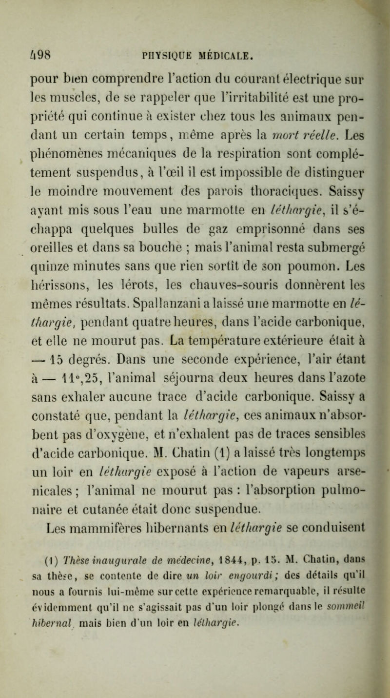 pour bien comprendre l’action du courant électrique sur les muscles, de se rappeler que l’irritabilité est une pro- priété qui continue à exister chez tous les animaux pen- dant un certain temps, même après la mort réelle. Les phénomènes mécaniques de la respiration sont complè- tement suspendus, à l’œil il est impossible de distinguer le moindre mouvement des parois thoraciciues. Saissy ayant mis sous l’eau une marmotte en léthargie, il s’é- chappa quelques bulles de gaz emprisonné dans ses oreilles et dans sa bouche ; mais l’animal resta submergé quinze minutes sans que rien sortît de son poumon. Les hérissons, les lérots, les chauves-souris donnèrent les mêmes résultats. Spallanzani a laissé une marmotte en lé- thargie, pendant quatre heures, dans l’acide carbonique, et elle ne mourut pas. La température extérieure était à — 15 degrés. Dans une seconde expérience, l’air étant à— 11°,25, l’animal séjourna deux heures dans l’azote sans exhaler aucune trace d’acide carbonique. Saissy a constaté que, pendant la léthargie, ces animaux n’absor- bent pas d’oxygène, et n’exhalent pas de traces sensibles d’acide carbonique. M. Chatin (1) a laissé très longtemps un loir en léthargie exposé à l’action de vapeurs arse- nicales ; l’animal ne mourut pas : l’absorption pulmo- naire et cutanée était donc suspendue. Les mammifères hibernants en léthargie se conduisent (I) Thèse inaugurale de médecine, 1844, p. 15. M. Chatin, dans sa thèse, se contente de dire un loir engourdi; des détails qu’il nous a fournis lui-nième surcette expérience remarquable, il résulte évidemment qu’il ne s'agissait pas d'un loir plongé dans le sommeil hibernal mais bien d'un loir en léthargie.
