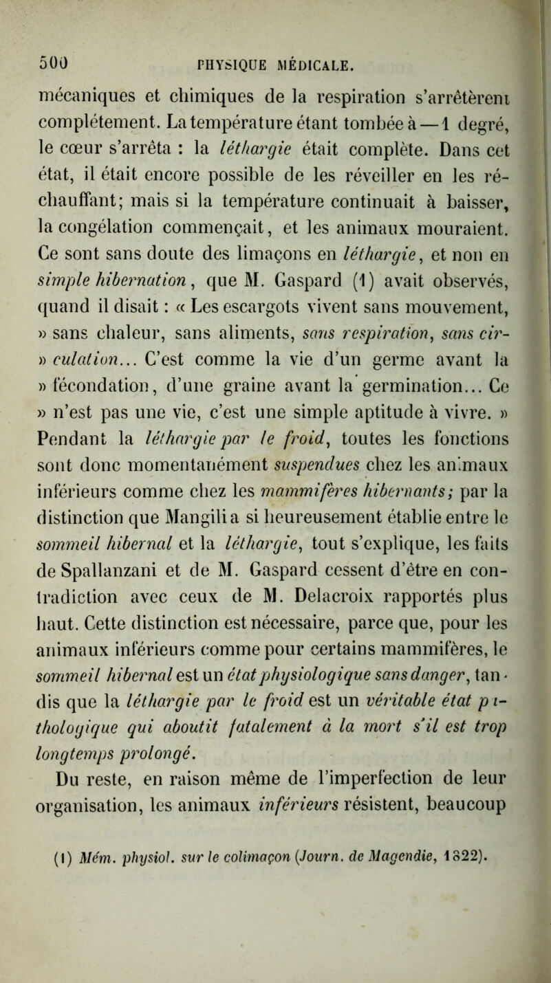 mécaniques et chimiques de la respiration s’arrêtèrent complètement. La température étant tombée à — 1 degré, le cœur s’arrêta : la léthargie était complète. Dans cet état, il était encore possible de les réveiller en les ré- chauffant; mais si la température continuait à baisser, la congélation commençait, et les animaux mouraient. Ce sont sans doute des limaçons en léthargie^ et non en simple hibernation ^ que M. Gaspard (1) avait observés, quand il disait : « Les escargots vivent sans mouvement, » sans chaleur, sans aliments, sans respiration, sans cir- )) culation... C’est comme la vie d’un germe avant la » fécondation, d’une graine avant la germination... Ce » n’est pas une vie, c’est une simple aptitude à vivre. » Pendant la léthargie par le froid, toutes les fonctions sont donc momentanément suspendues chez les animaux inférieurs comme chez les mammifères hibernants; par la distinction que Mangilia si heureusement établie entre le sommeil hibernal et la léthargie, tout s’explique, les faits de Spallanzani et de M. Gaspard cessent d’être en con- tradiction avec ceux de M. Delacroix rapportés plus haut. Cette distinction est nécessaire, parce que, pour les animaux inférieurs comme pour certains mammifères, le sommeil hibernal est un état physiologique sans danger, tan > dis que la léthargie par le froid est un véritable état p i- thologique qui aboutit fatalement à la mort s'il est trop longtemps prolongé. Du reste, en raison même de l’imperfection de leur organisation, les animaux inférieurs résistent, beaucoup (I) Mém. physiol. sur le colimaçon {Journ. de Magendie, 1822).