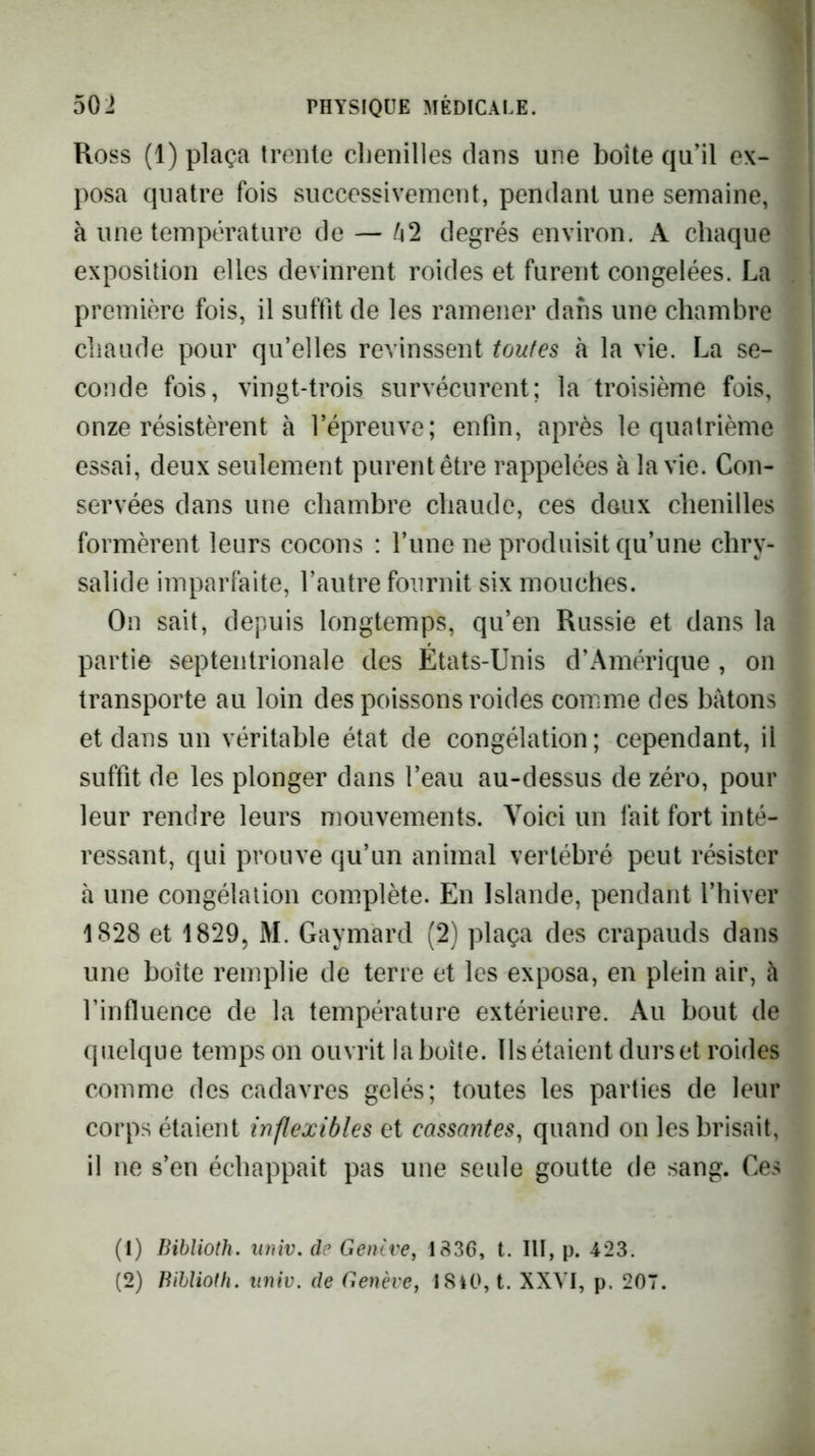 Ross (1) plaça trente chenilles clans une boîte cju’il ex- posa cpiatre fois successivement, pendant une semaine, à une température de — 1^2 degrés environ. A chaque exposition elles devinrent roides et furent congelées. La première fois, il suffit de les ramener dans une chambre cliaude pour qu’elles revinssent toutes à la vie. La se- conde fois, vingt-trois survécurent; la troisième fois, onze résistèrent à l’épreuve; enfin, après le quatrième essai, deux seulement purent être rappelées à la vie. Con- servées dans une chambre chaude, ces deux chenilles formèrent leurs cocons : l’une ne produisit qu’une chry- salide imparfaite, l’autre fournit six mouches. On sait, depuis longtemps, qu’en Russie et dans la partie septentrionale des États-Unis d’Amérique , on transporte au loin des poissons roides comme des bâtons et dans un véritable état de congélation; cependant, il suffit de les plonger dans l’eau au-dessus de zéro, pour leur rendre leurs mouvements. Voici un fait fort inté- ressant, qui prouve qu’un animal vertébré peut résister à une congélation complète. En Islande, pendant l’hiver 1828 et 1829, M. Gaymard (2) plaça des crapauds dans une boîte remplie de terre et les exposa, en plein air, à l’influence de la température extérieure. Au bout de quelque temps on ouvrit la boîte. Ils étaient durs et roides comme des cadavres gelés; toutes les parties de leur corps étaient inflexibles et cassantes^ quand on les brisait, il ne s’en échappait pas une seule goutte de sang. Ces (1) Bibîioth. univ. de Geutve, 1836, t. III, p. 423. (2) Bihlioth. nniv. de Genève, 1840, t. XXVI, p. 207.