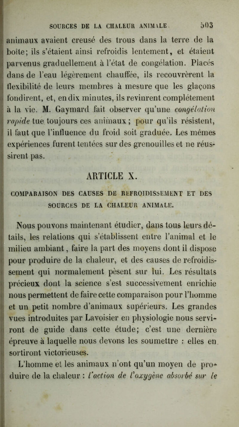 ! animaux avaient creusé des trous dans la terre de la )| boîte; ils s’étaient ainsi refroidis lentement^ et étaient â parvenus graduellement à l’état de congélation. Placés f dans de l’eau légèrement chauffée, ils recouvrèrent la îj flexibilité de leurs membres à mesure que les glaçons i fondirent, et, en dix minutes, ils revinrent complètement I à la vie. M. Gaymard fait observer qu’une congélation \ rapide tue toujours ces animaux ; pour qu’ils résistent, I il faut que rinfluence du froid soit graduée. Les mêmes expériences furent tentées sur des grenouilles et ne réus- sirent pas. ARTICLE X. COMPARAISON DES CAUSES DE REFROIDISSEMENT ET DES SOURCES DE LA CHALEUR ANIMALE. Nous pouvons maintenant étudier, dans tous leurs dé- i tails, les relations qui s’établissent entre l’animal et le k milieu ambiant, faire la part des moyens dont il dispose pour produire de la chaleur, et des causes derefroidis- t sement qui normalement pèsent sur lui. Les résultats précieux dont la science s’est successivement enrichie nous permettent de faire cette comparaison pour l’homme et un petit nombre d’animaux supérieurs. Les grandes vues introduites par Lavoisier en physiologie nous servi- ront de guide dans cette étude; c’est une dernière épreuve à laquelle nous devons les soumettre : elles en sortiront victorieuses. L’homme et les animaux n’ont qu’un moyen de pro^ duire de la chaleur : Inaction de l'oxygène absorbé sur le