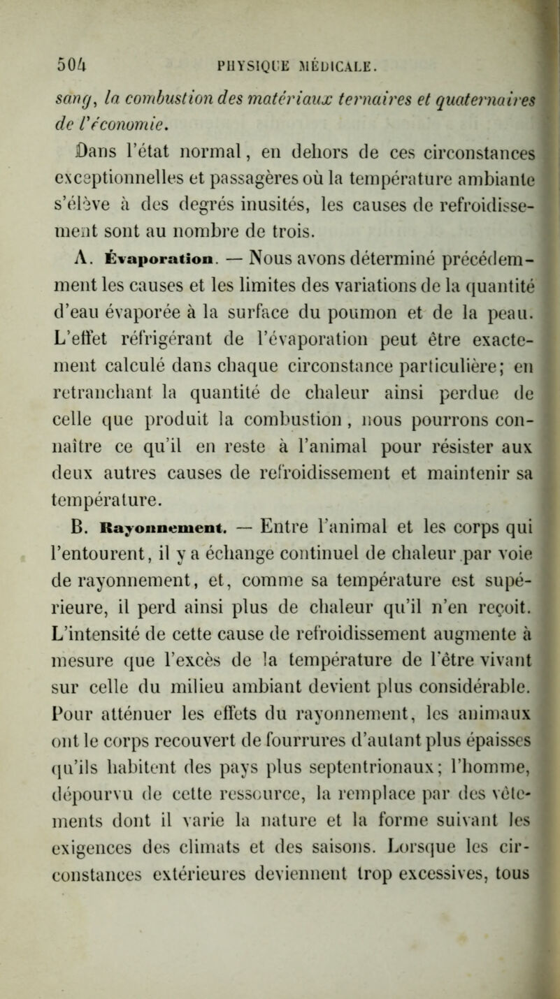 sang^ la combustion des matériaux ternaires et quaternaires I de Véconomie. I Dans l’état normal, en dehors de ces circonstances I exceptionnelles et passagères où la température ambiante * s’élève à des degrés inusités, les causes de refroidisse- ^ ment sont au nombre de trois. A. Évaporation. — Nous avons déterminé précédem- ment les causes et les limites des variations de la quantité \ d’eau évaporée à la surface du poumon et de la peau. ' L’etiet réfrigérant de l’évaporation peut être exacte- ^ ment calculé dans chaque circonstance particulière; en [ retranchant la quantité de chaleur ainsi perdue de î celle que produit la combustion , nous pourrons con- J naître ce qu’il en reste à l’animal pour résister aux * deux autres causes de refroidissement et maintenir sa j température. \ B. Rayonnement. — Entre l’animal et les corps qui \ l’entourent, il y a échange continuel de chaleur par voie de rayonnement, et, comme sa température est supé- ' rieure, il perd ainsi plus de chaleur qu’il n’en reçoit. ; L’intensité de cette cause de refroidissement augmente à ‘ mesure que l’excès de la température de hêtre vivant t sur celle du milieu ambiant devient plus considérable. ’ Pour atténuer les etfets du rayonnement, les animaux ^ ont le corps recouvert de fourrures d’aulant plus épaisses i ([u’ils habitent des pays plus septentrionaux; l’homme, dépourvu de cette ressource, la remplace par des vêle- * ments dont il varie la nature et la forme suivant les / exigences des climats et des saisons. Lorsque les cir- constances extérieures deviennent trop excessives, tous