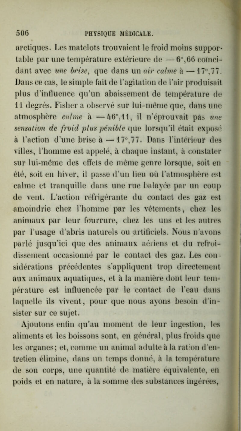 arctiques. Les matelots trouvaient le froid moins suppor- table par une température extérieure de —6%66 coïnci- dant avec une brise^ que dans un air calme à — 17°,77. Dans ce cas, le simple fait de l’agilatioii de Pair produisait plus d’intlüence qu’un abaissement de température de 11 degrés. Fisher a observé sur lui-même que, dans une atmosphère calme à —^6”,11, il n’éprouvait pas une sensation de froid plus pénible que lorsqu’il était exposé à l’action d’une brise à—17%77. Dans l’intérieur des villes, l’homme est appelé, à chaque instant, à constater sur lui-même des effets de même genre lorsque, soit en été, soit en hiver, il passe d’un lieu où l’atmosphère est calme et tranquille dans une rue balayée par un coup de vent. L’action réfrigérante du contact des gaz est amoindrie chez l’homme par les vêtements, chez les animaux par leur fourrure, chez les uns et les autres par l’usage d’abris naturels ou artificiels. Nous n’avons parlé jusqu’ici que des animaux aériens et du refroi- dissement occasionné par le contact des gaz. Les cou - sidérations précédentes s’appliquent trop directement aux animaux aquatiques, et à la manière dont leur tem- pérature est influencée par le contact de l’eau dans laquelle ils vivent, pour que nous ayons besoin d’in- sister sur ce sujet. Ajoutons enfin qu’au moment de leur ingestion, les aliments et les boissons sont, en général, plus froids que les organes; et, comme un animal adulte à la rat on d'en- tretien élimine, dans un temps donné, à la température de son corps, une quantité de matière équivalente, en poids et en nature, à la somme des substances ingérées.