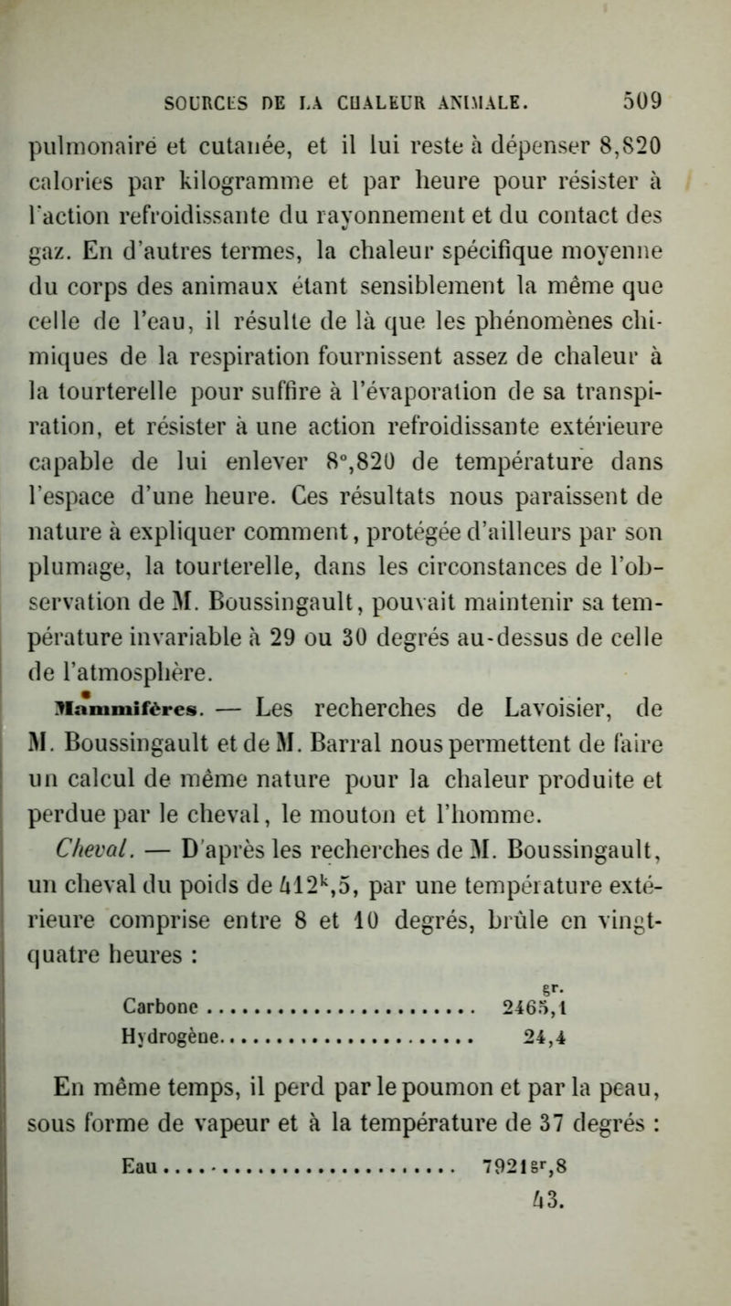 pulnioîiairé et cutanée, et il lui reste à dépenser 8,820 calories par kilogramme et par heure pour résister à Taction refroidissante du rayonnement et du contact des gaz. En d’autres termes, la chaleur spécifique moyenne du corps des animaux étant sensiblement la même que celle de l’eau, il résulte de là que les phénomènes chi- miques de la respiration fournissent assez de chaleur à la tourterelle pour suffire à l’évaporation de sa transpi- ration, et résister à une action refroidissante extérieure capable de lui enlever 8°,820 de température dans l’espace d’une heure. Ces résultats nous paraissent de nature à expliquer comment, protégée d’ailleurs par son plumage, la tourterelle, dans les circonstances de l’ob- servation de M. Boussingault, pouvait maintenir sa tem- pérature invariable à 29 ou 30 degrés au-dessus de celle de l’atmosphère. ^lammifères. — Les recherches de Lavoisier, de M. Boussingault etdeM. Barrai nous permettent de (aire un calcul de même nature pour la chaleur produite et perdue par le cheval, le mouton et l’homme. Cheval. — D’après les recherches de M. Boussingault, un cheval du poids de àl2*^,5, par une température exté- rieure comprise entre 8 et 10 degrés, brûle en vingt- quatre heures : g»*- Carbone 2465,1 Hydrogène 24,4 En même temps, il perd par le poumon et par la peau, sous forme de vapeur et à la température de 37 degrés :