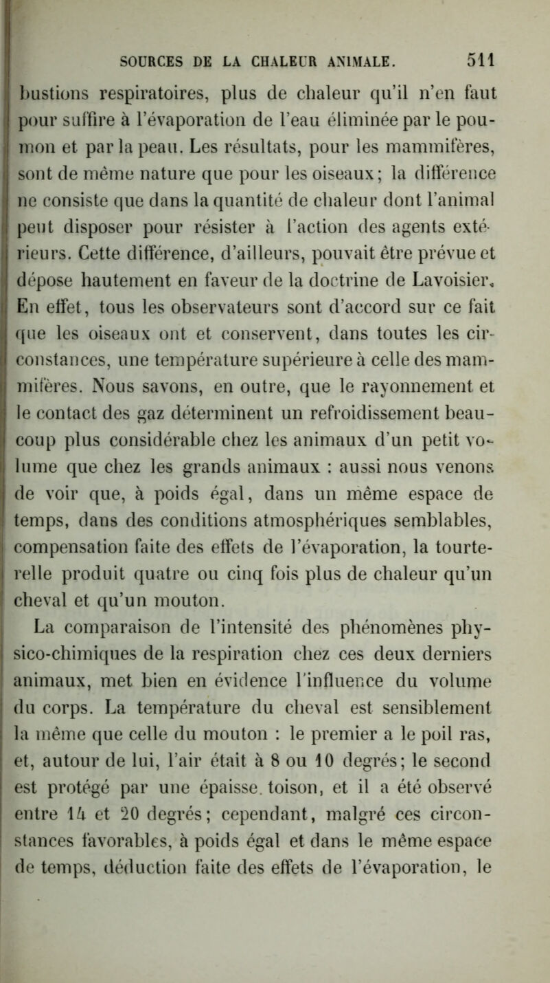 bustions respiratoires, plus de chaleur qu’il n’en faut pour suffire à l’évaporation de l’eau éliminée par le pou- I mon et par la peau. Les résultats, pour les mammifères, I sont de même nature que pour les oiseaux; la différence I ne consiste que dans la quantité de chaleur dont l’animal I peut disposer pour résister à faction des agents exté- y rieurs. Cette différence, d’ailleurs, pouvait être prévue et I dépose hautement en faveur de la doctrine de Lavoisiei\ n En effet, tous les observateurs sont d’accord sur ce fait I ([lie les oiseaux ont et conservent, dans toutes les cir- I constances, une température supérieure à celle des mam- mifères. Nous savons, en outre, que le rayonnement et le contact des gaz déterminent un refroidissement beau- coup plus considérable chez les animaux d’un petit vo- lume que chez les grands animaux : aussi nous venons de voir que, à poids égal, dans un même espace de temps, dans des conditions atmosphériques semblables, compensation faite des effets de l’évaporation, la tourte- relle produit quatre ou cinq fois plus de chaleur qu’un cheval et qu’un mouton. La comparaison de l’intensité des phénomènes phy- sico-chimiques de la respiration chez ces deux derniers animaux, met bien en évidence l'influence du volume du corps. La température du cheval est sensiblement la même que celle du mouton : le premier a le poil ras, et, autour de lui, l’air était à 8 ou 10 degrés; le second est protégé par une épaisse, toison, et il a été observé entre \k et ‘20 degrés; cependant, malgré ces circon- stances favorables, à poids égal et dans le même espace de temps, déduction faite des effets de l’évaporation, le