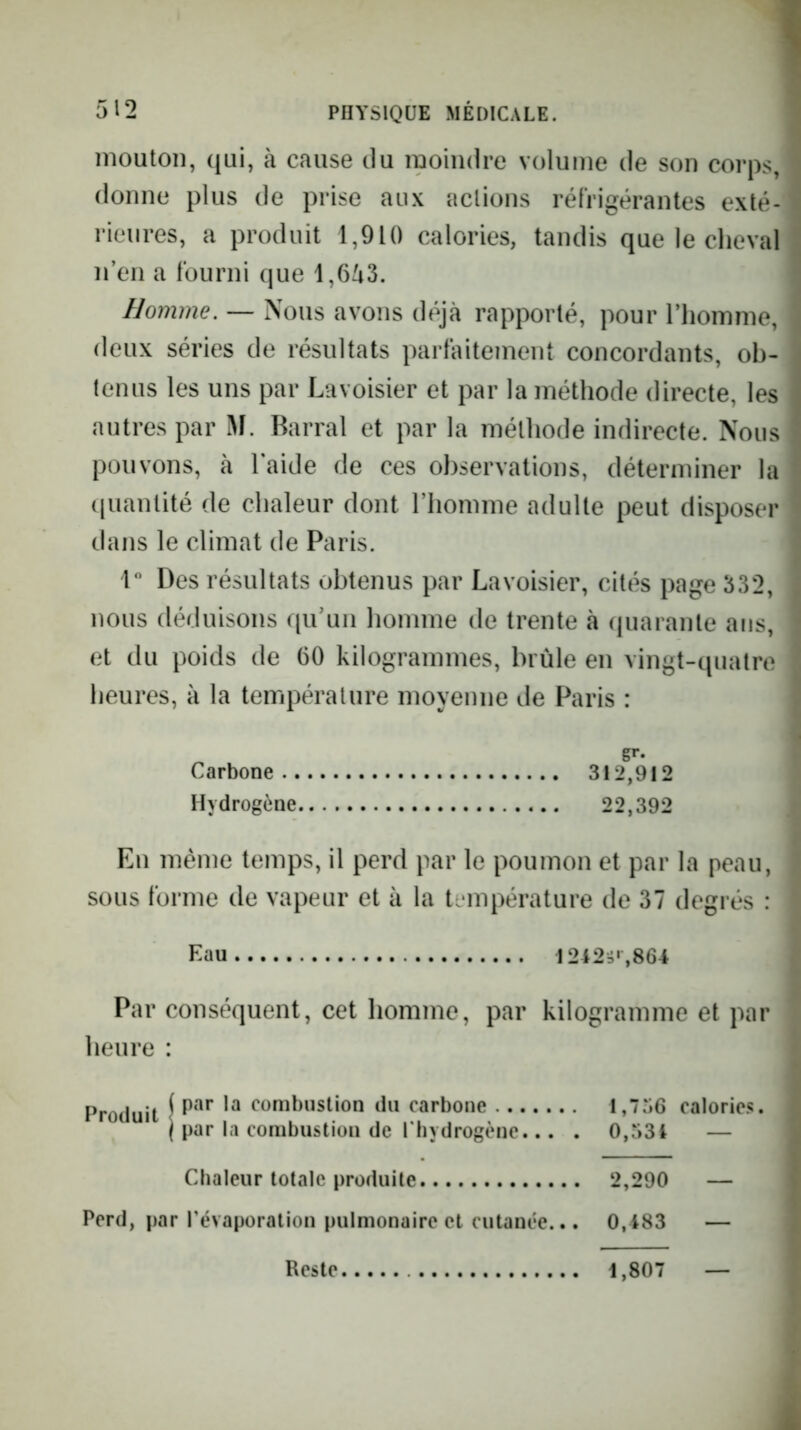 mouton, qui, à cause du moindre volume de son corps, ■ donne plus de prise aux actions réirigérantes exté- ^ rieures, a produit 1,910 calories, tandis que le cheval ! n’en a lourni que 1,653. - Homme. — Nous avons déjà rapporté, pour l’homme, deux séries de résultats partàitement concordants, ob- tenus les uns par Lavoisier et par la méthode directe, les autres par M. Barrai et par la méthode indirecte. Nous pouvons, à l’aide de ces observations, déterminer la ^ (juantité de chaleur dont l’homme adulte peut disposer ' dans le climat de Paris. 1 Des résultats obtenus par Lavoisier, cités page 332, . nous déduisons qu’un homme de trente à (juarante ans, • et du poids de 60 kilogrammes, brûle en vingt-quatre : heures, à la température moyenne de Paris : S'- Carbone 312,912 Hydrogène 22,392 En même temps, il perd par le poumon et par la peau, sous forme de vapeur et à la température de 37 degrés : Eau 1242-i‘,864 Par conséquent, cet homme, par kilogramme et par heure : Produit \ combustion du carbone l,7o6 calories. j par la combustion de rhydrogène... . 0,53i — Chaleur totale produite 2,290 — Perd, par l’évaporation pulmonaire et cutanée... 0,483 —