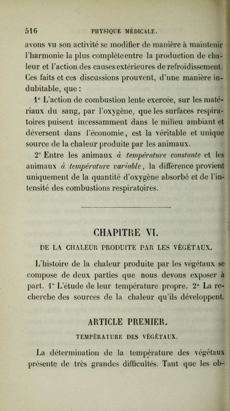 avons vu son activité se modifier de manière à maintenir riiarmonie la plus complète entre la production de cha- leur et l’action des causes extérieures de refroidissemenl. i Ces faits et ces discussions prouvent, d’une manière in- i dubitable, que : 1° L’action de combustion lente exercée, sur les maté- riaux du sang, par l’oxygène, que les surfaces respira- toires puisent incessamment dans le milieu ambiant et déversent dans l’économie, est la véritable et unique source de la chaleur produite par les animaux. 2° Entre les animaux à température constante et les i animaux à température variable^ la différence provient uniquement de la quantité d’oxygène absorbé et de l’in- tensité des combustions respiratoires. CHAPITRE VI. DK L-\ CHALEÜH PRODUITE PAR LES VÉGÉTAUX. L’histoire de la chaleur produite par les végétaux se compose de deux parties que nous devons exposer à part, l** L’étude de leur température propre. 2° La re- cherche des sources de la chaleur qu’ils développent. ARTICLE PREMIER. TEMPÉRATURE DES VÉGÉTAUX. La détermination de la température des végétaux présente de très grandes difficultés. Tant que les ob-