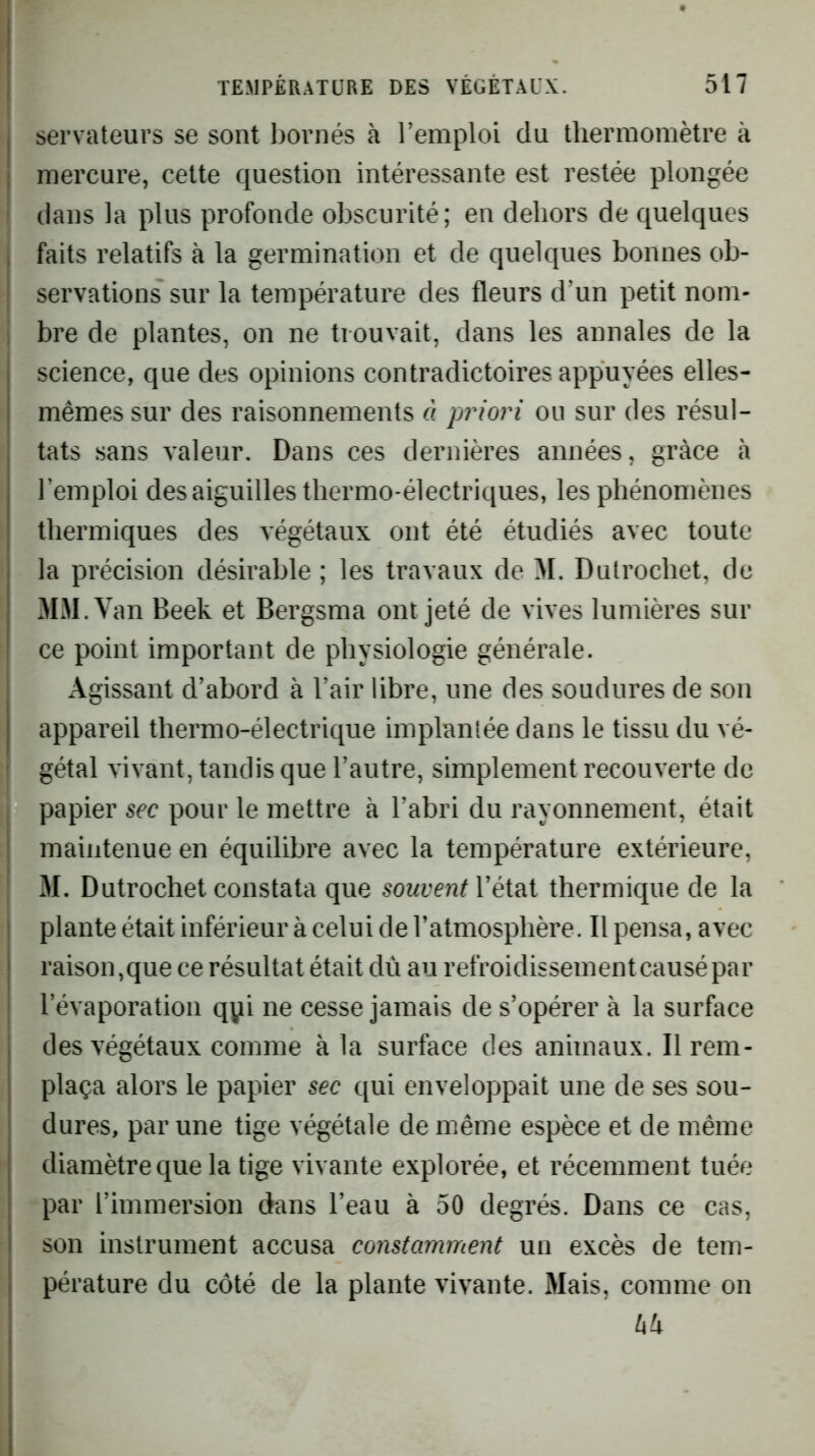 servateurs se sont bornés à remploi du thermomètre à mercure, cette question intéressante est restée plongée dans la plus profonde obscurité; en dehors de quelques faits relatifs à la germination et de quelques bonnes ob- , servations sur la température des fleurs d’un petit nom- \ bre de plantes, on ne trouvait, dans les annales de la science, que des opinions contradictoires appuyées elles- mêmes sur des raisonnements à priori ou sur des résul- tats sans valeur. Dans ces dernières années, grâce à l’emploi des aiguilles thermo-électriques, les phénomènes thermiques des végétaux ont été étudiés avec toute la précision désirable ; les travaux de M. Dutrochet, de MJI.V an Beek et Bergsma ont jeté de vives lumières sur ce point important de physiologie générale. Agissant d’abord à l’air libre, une des soudures de son appareil thermo-électrique implantée dans le tissu du vé- gétal vivant, tandis que l’autre, simplement recouverte de papier sec pour le mettre à l’abri du rayonnement, était maintenue en équilibre avec la température extérieure, 31. Dutrochet constata que souventVéi^i thermique de la plante était inférieur à celui de l’atmosphère. Il pensa, avec raison,que ce résultat était dù au refroidissement causé par l’évaporation qpi ne cesse jamais de s’opérer à la surface des végétaux comme à la surface des animaux. Il rem- plaça alors le papier sec qui enveloppait une de ses sou- dures, par une tige végétale de même espèce et de même diamètre que la tige vivante explorée, et récemment tuée par l’immersion dans l’eau à 50 degrés. Dans ce cas, son instrument accusa constamment un excès de tem- pérature du côté de la plante vivante. Mais, comme on hk