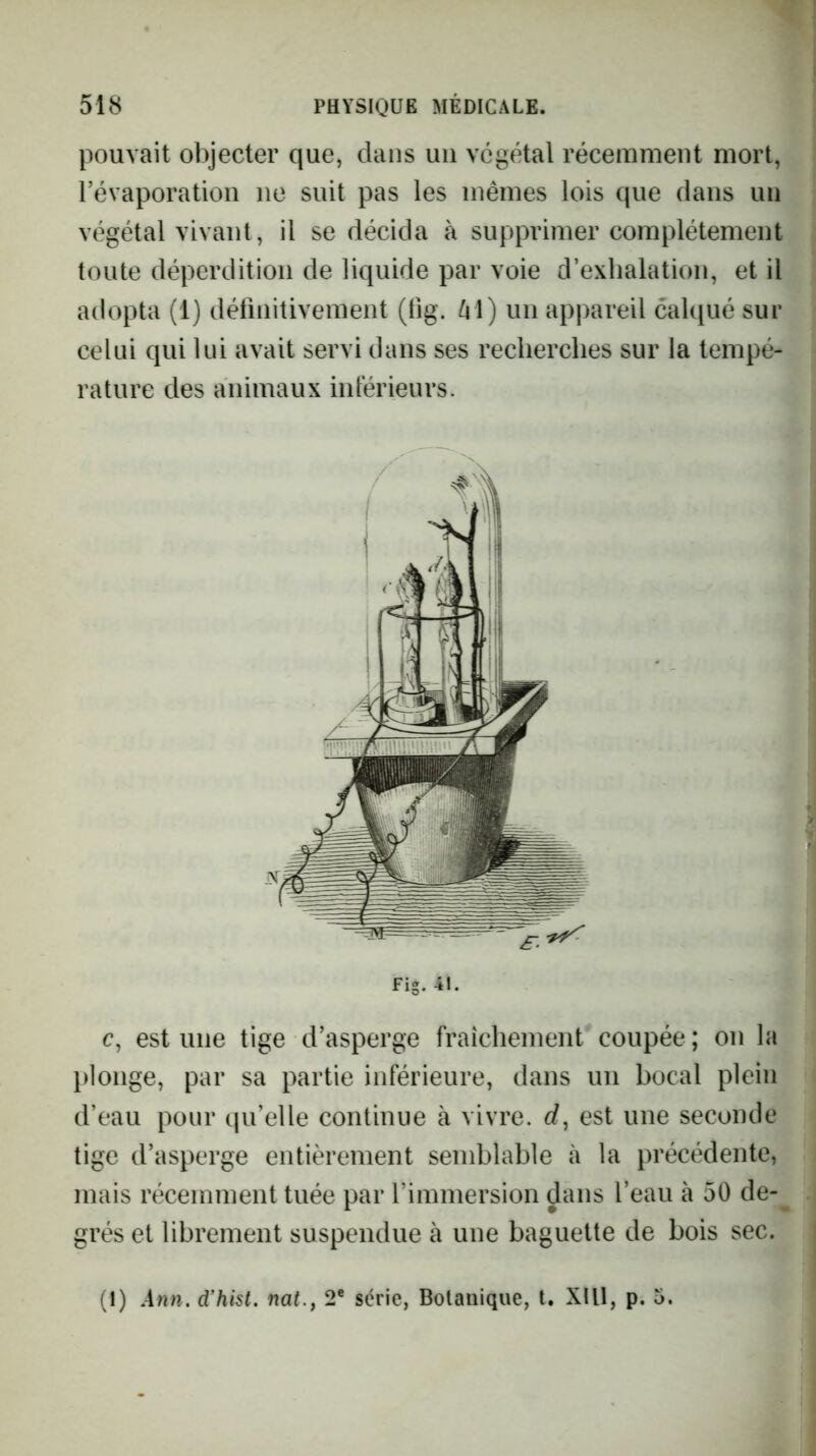 pouvait objecter que, dans uii végétal récemment mort, l’évaporation ne suit pas les mêmes lois que dans un végétal vivant, il se décida à supprimer complètement toute déperdition de liquide par voie d’exhalation, et il adopta (1) délînitivement (fig. /il) un appareil calqué sur celui qui lui avait servi dans ses recherches sur la tempé- rature des animaux intérieurs. Fig. 41. c, est une tige d’asperge fraîchement coupée ; on la plonge, par sa partie inférieure, dans un bocal plein d’eau pour qu’elle continue à vivre, rf, est une seconde tige d’asperge entièrement semblable à la précédente, mais récemment tuée par l’immersion dans l’eau à 50 de- grés et librement suspendue à une baguette de bois sec. (1) Ann. d’hist. nat., 2® série, Botanique, t. XIll, p. 5.