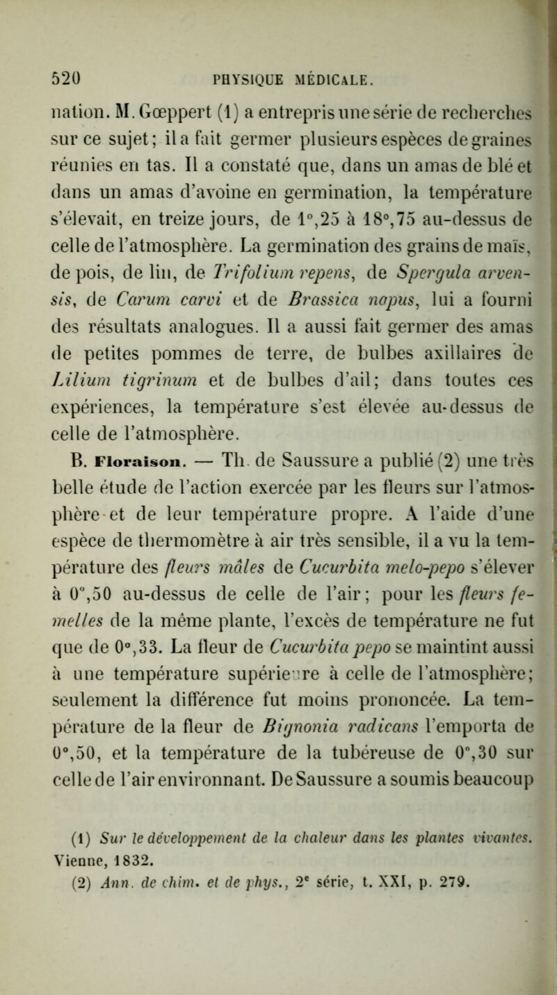 nation. M. Gœppert (1) a entrepris une série de recherches sur ce sujet; il a fait germer plusieurs espèces de graines réunies en tas. Il a constaté que, dans un amas de blé et dans un amas d’avoine en germination, la température s’élevait, en treize jours, de 1°,25 à 18°,75 au-dessus de celle de l’atmosphère. La germination des grains de maïs, de pois, de lin, de Trifolium repens, de Spergula arven- sis, de Carum carvi et de Brassica nopus, lui a fourni des résultats analogues. Il a aussi fait germer des amas de petites pommes de terre, de bulbes axillaires de Lilium tigrinum et de bulbes d’ail; dans toutes ces expériences, la température s’est élevée au-dessus de celle de l’atmosphère. B. Floraison. — Th. de Saussure a publié (2) une très belle étude de l’action exercée par les fleurs sur l’atmos- phère et de leur température propre. A l’aide d’une espèce de thermomètre à air très sensible, il a vu la tem- pérature des (leurs mâles de Cueurbita melo-pepo s’élever à 0”,50 au-dessus de celle de l’air; pour les fleurs fe- melles de la même plante, l’excès de température ne fut que de La fleur de Cueurbita pepo se maintint aussi à une température supérieure à celle de l’atmosphère; seulement la différence fut moins prononcée. La tem- pérature de la fleur de Bignonia radicans l’emporta de ü®,50, et la température de la tubéreuse de 0,3Ü sur celle de l’air environnant. De Saussure a soumis beaucoup (1) Sur le développement de la chaleur dans les plantes vivantes. Vienne, 1832. (2) Ann. de chim. et de phys., 2* série, t. XXI, p. 279.