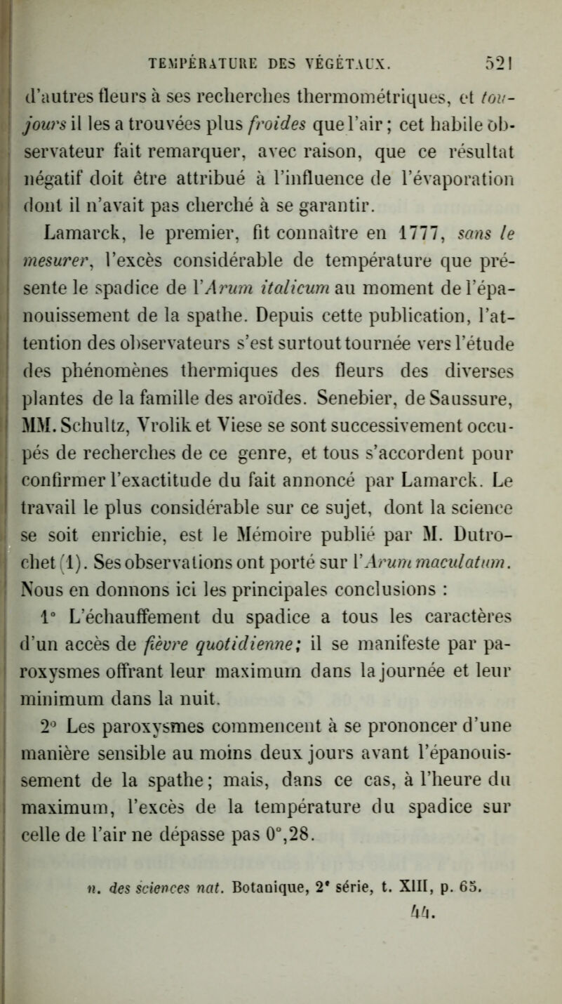 I d’autres fleurs à ses recherches thermométriques, et tou- I jours il les a trouvées plus froides que l’air ; cet habile ob- servateur fait remarquer, avec raison, que ce résultat I négatif doit être attribué à l’influence de l’évaporation ' dont il n’avait pas cherché à se garantir. Lamarck, le premier, fit connaître en 1777, sans le mesurer^ l’excès considérable de température que pré- sente le spadice de VArum italicum au moment de l’épa- nouissement de la spathe. Depuis cette publication, l’at- tention des observateurs s’est surtout tournée vers l’étude des phénomènes thermiques des fleurs des diverses plantes de la famille des aroïdes. Senebier, de Saussure, MM. Schultz, Vrolik et Viese se sont successivement occu- pés de recherches de ce genre, et tous s’accordent pour confirmer l’exactitude du fait annoncé par Lamarck. Le I travail le plus considérable sur ce sujet, dont la science i se soit enrichie, est le Mémoire publié par M. Dutro- ! chet ; 1). Ses observations ont porté sur VArum maculaium. j Nous en donnons ici les principales conclusions : 1“ L’échauffemeiit du spadice a tous les caractères I d’un accès de fieore quotidienne; il se manifeste par pa- i roxysmes offrant leur maximum dans la journée et leur minimum dans la nuit. 2'^ Les paroxysmes commencent à se prononcer d’une manière sensible au moins deux jours avant l’épanouis- sement de la spathe; mais, dans ce cas, à l’heure du maximum, l’excès de la température du spadice sur celle de l’air ne dépasse pas 0“,28. n, des sciences nat. Botaaique, 2* série, t. XIII, p. 65. Ur-i.