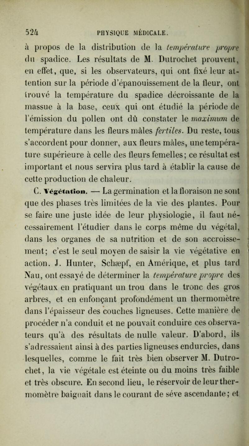 à propos de la distribution de la température propre du spadice. Les résultats de M. Dutrocliet prouvent, en effet, que, si les observateurs, qui ont fixé leur at- tention sur la période d’épanouissement de la fleur, ont trouvé la température du spadice décroissante de la massue à la base, ceux qui ont étudié la période de rémission du pollen ont dû constater le maximum de température dans les fleurs mâles fertiles. Du reste, tous s’accordent pour donner, aux fleurs mâles, une tempéra- ture supérieure à celle des fleurs femelles; ce résultat est important et nous servira plus tard à établir la cause de cette production de chaleur. G. Végétation. — La germination et la floraison ne sont que des phases très limitées de la vie des plantes. Pour se faire une juste idée de leur pljysiologie, il faut né- cessairement l’étudier dans le corps même du végétal, dans les organes de sa nutrition et de son accroisse- ment; c’est le seul moyen de saisir la vie végétative en action. J. Hun ter, Schæpf, en Amérique, et plus tard Nau, ont essayé de déterminer la tempjérature propre des végétaux en pratiquant un trou dans le tronc des gros arbres, et en enfonçant profondément un thermomètre dans l’épaisseur des couches ligneuses. Cette manière de procéder n’a conduit et ne pouvait conduire ces observa- teurs qu’à des résultats de nulle valeur. D’abord, ils s’adressaient ainsi à des parties ligneuses endurcies, dans lesquelles, comme le fait très bien observer M. Dutro- chet, la vie végétale est éteinte ou du moins très faible et très obscure. En second lieu, le réservoir de leur ther- momètre baignait dans le courant de sève ascendante; et