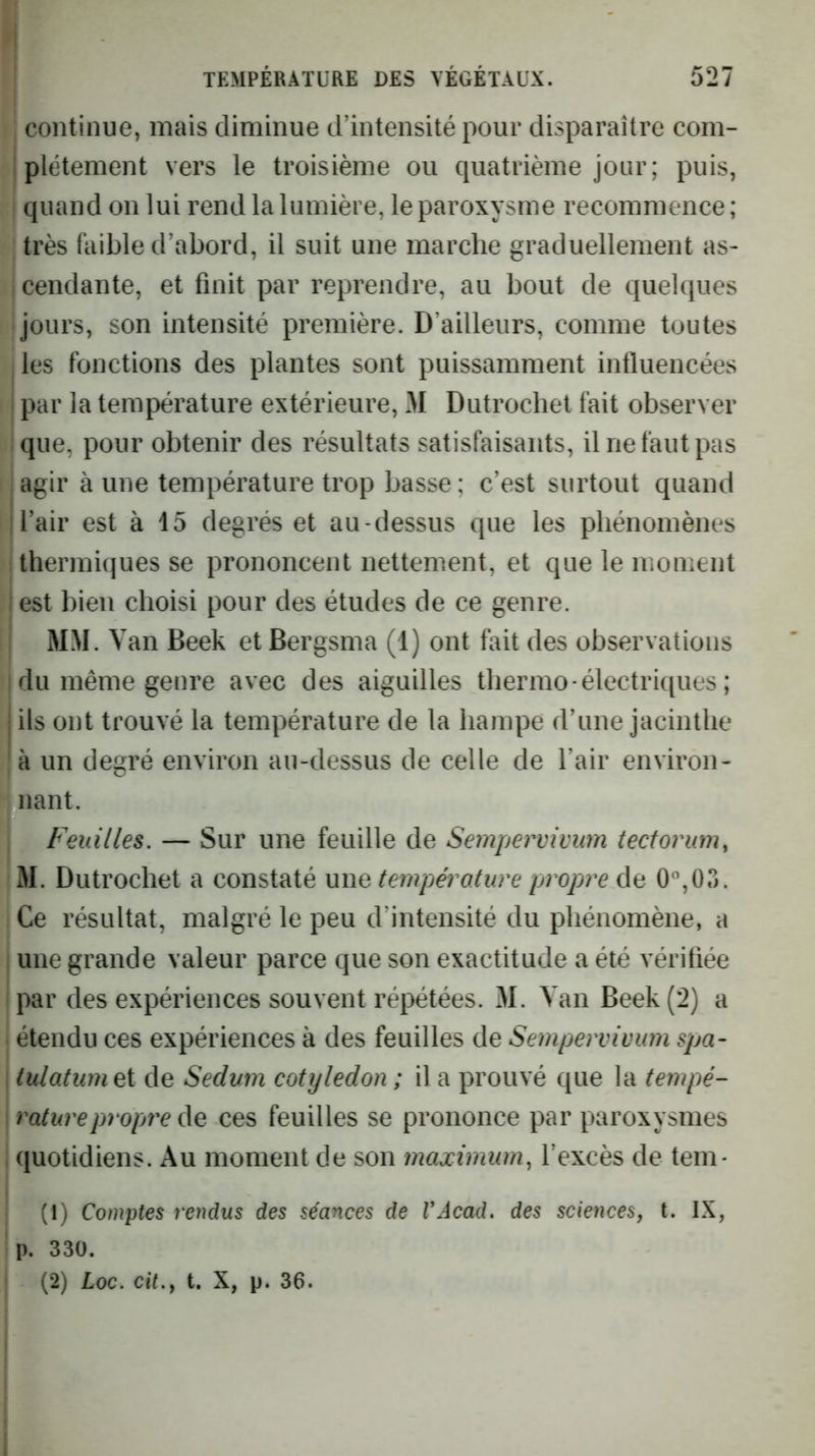j TEMPÉRATURE DES VÉGÉTAUX. 527 continue, mais diminue d’intensité pour disparaître com- I plétement vers le troisième ou quatrième jour; puis, quand on lui rend la lumière, le paroxysme recommence; très faible d’abord, il suit une marche graduellement as- cendante, et finit par reprendre, au bout de quelques 1 jours, son intensité première. D’ailleurs, comme toutes , les fonctions des plantes sont puissamment influencées I par la température extérieure, x)I Dutrochet fait observer I que, pour obtenir des résultats satisfaisants, il ne faut pas agir à une température trop basse; c’est surtout quand l’air est à 15 degrés et au-dessus que les phénomènes ! thermiques se prononcent nettement, et que le moment lest bien choisi pour des études de ce genre. I MM. V an Beek et Bergsma (1) ont fait des observations du même genre avec des aiguilles thermo - électriques ; i ils ont trouvé la température de la hampe d’une jacinthe 'à un degré environ au-dessus de celle de l’air environ- nant. Feuilles. — Sur une feuille de Sempervivim tectorum, M. Dutrochet a constaté une température propre de 0‘’,05. Ce résultat, malgré le peu d’intensité du phénomène, a , une grande valeur parce que son exactitude a été vérifiée par des expériences souvent répétées. M. Van Beek (2) a étendu ces expériences à des feuilles de Sempervivum spa- : tulatumei de Sedum cotylédon ; il a prouvé que la tempé- \ raturepropjreAe ces feuilles se prononce par paroxysmes i quotidiens. Au moment de son maximum., l’excès de tem* (1) Comptes rendus des séances de VAcad, des sciences, t. IX, p. 330. (2) Loc. cit.y t, X, p. 36. i 1