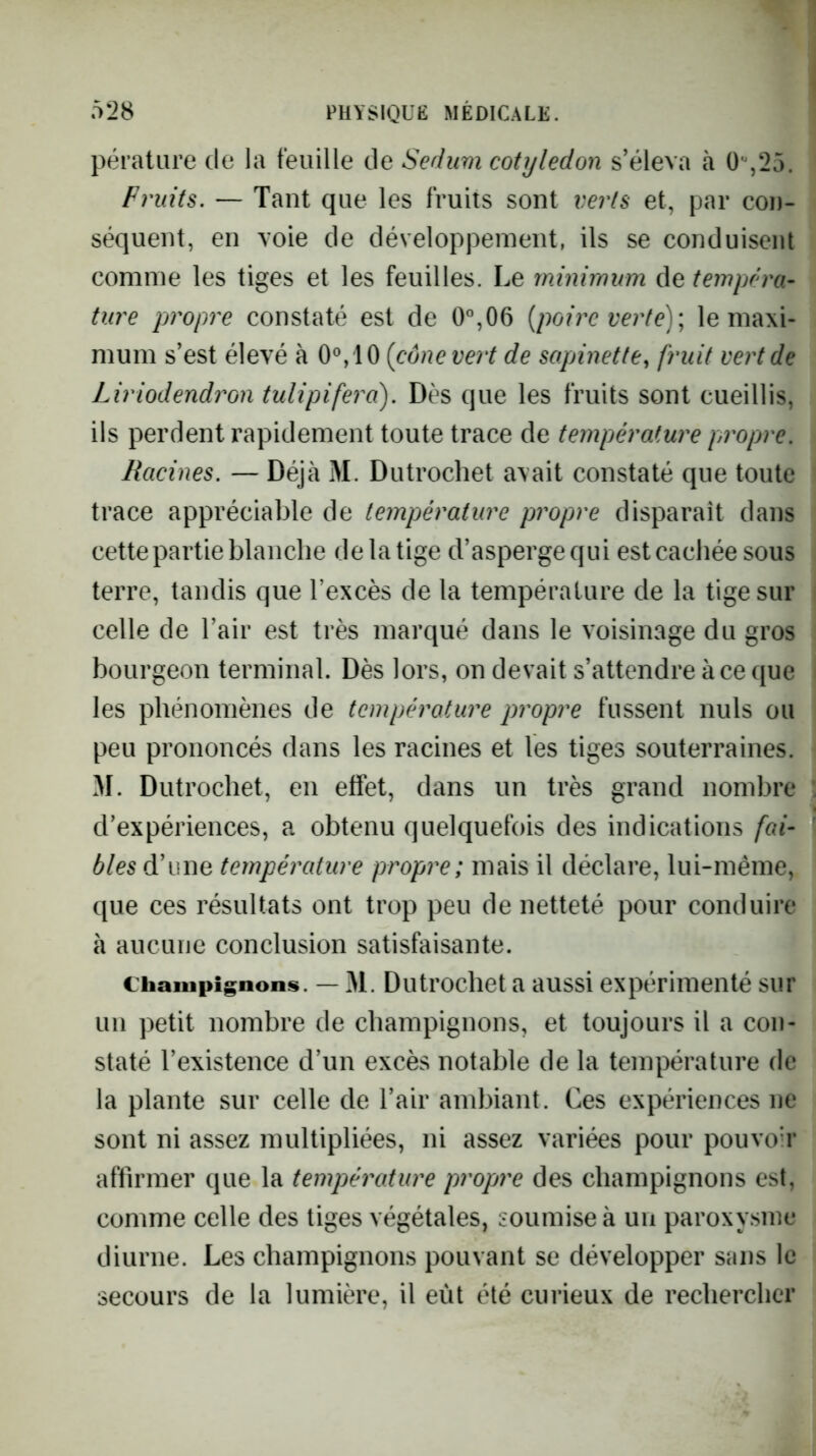pérature de la feuille de Sedum cotylédon s’éleva à 0%25. Fruits. — Tant que les fruits sont verts et, par con- séquent, en voie de développement, ils se conduisent comme les tiges et les feuilles. Le ininimum de tempéra- ture propre constaté est de 0°,06 {poii'e verte)\ le maxi- mum s’est élevé à {cône vert de sapinette, fruit vert de Liriodendron tulipifera). Dès que les fruits sont cueillis, ils perdent rapidement toute trace de température propre. Racines. — Déjà M. Dutrochet avait constaté que toute trace appréciable de température propre disparaît dans cette partie blanche de la tige d’asperge qui est cachée sous terre, tandis que l’excès de la température de la tige sur celle de l’air est très marqué dans le voisinage du gros bourgeon terminal. Dès lors, on devait s’attendre à ce que les phénomènes de température propre fussent nuis ou peu prononcés dans les racines et les tiges souterraines. M. Dutrochet, en effet, dans un très grand nombre d’expériences, a obtenu quelquefois des indications fai- bles d’une température propre; mais il déclare, lui-même, que ces résultats ont trop peu de netteté pour conduire à aucune conclusion satisfaisante. Champignons. — M. Dutrocliet a aussi expérimenté sur un petit nombre de champignons, et toujours il a con- staté l’existence d’un excès notable de la température de la plante sur celle de l’air ambiant. Ces expériences ne sont ni assez multipliées, ni assez variées pour pouvoà* affirmer que la température propre des champignons est, comme celle des tiges végétales, soumise à un paroxy.sme diurne. Les champignons pouvant se développer sans le secours de la lumière, il eût été curieux de rechercher