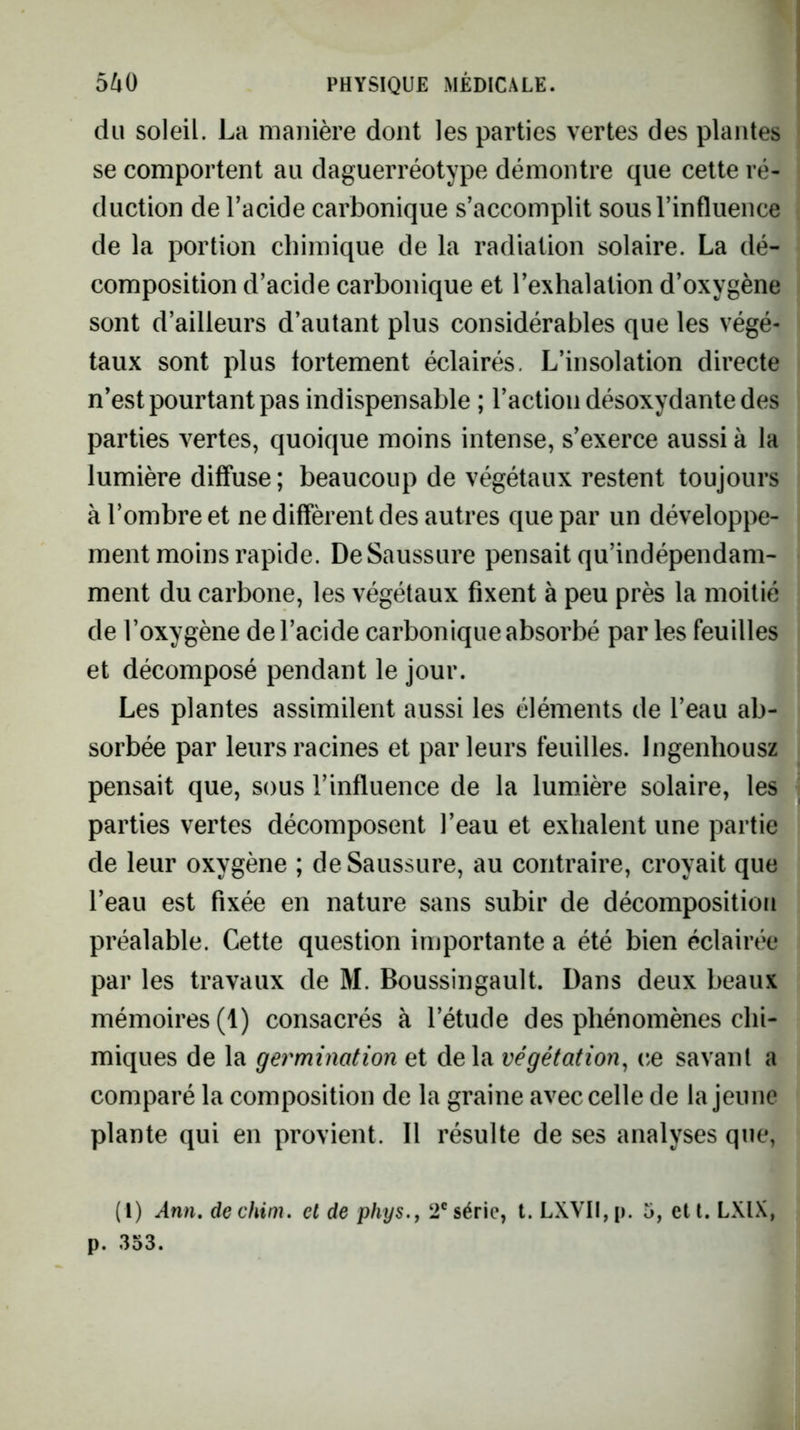 du soleil. La manière dont les parties vertes des plantes se comportent au daguerréotype démontre que cette ré- duction de l’acide carbonique s’accomplit sous l’influence de la portion chimique de la radiation solaire. La dé- composition d’acide carbonique et l’exhalation d’oxygène sont d’ailleurs d’autant plus considérables que les végé- taux sont plus fortement éclairés. L’insolation directe n’est pourtant pas indispensable ; l’action désoxydante des parties vertes, quoique moins intense, s’exerce aussi à la lumière diffuse ; beaucoup de végétaux restent toujours à l’ombre et ne diffèrent des autres que par un développe- ment moins rapide. De Saussure pensait qu’indépendam- ment du carbone, les végétaux fixent à peu près la moitié de l’oxygène de l’acide carbonique absorbé parles feuilles et décomposé pendant le jour. Les plantes assimilent aussi les éléments de l’eau ab- sorbée par leurs racines et parleurs feuilles. Ingenhousz pensait que, sous l’influence de la lumière solaire, les parties vertes décomposent l’eau et exhalent une partie de leur oxygène ; de Saussure, au contraire, croyait que l’eau est fixée en nature sans subir de décomposition préalable. Cette question importante a été bien éclairée par les travaux de M. Boussingault. Dans deux beaux mémoires (1) consacrés à l’étude des phénomènes chi- miques de la germination et delà végétation^ ce savant a comparé la composition de la graine avec celle de la jeune plante qui en provient. Il résulte de ses analyses que, (l) Ann, dechim. et de phys.j 2®série, t. LXVII,p. 5, etl. LXIX, p. 353.