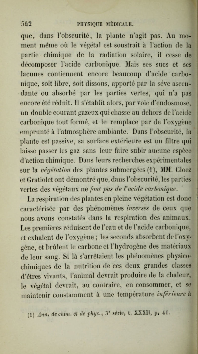 que, dans Tobscurité, la plante n’agit pas. Au mo- ment même où le végétal est soustrait à l’action de la partie chimique de la radiation solaire, il cesse île décomposer l’acide carbonique. Mais ses sucs et scs lacunes contiennent encore beaucoup d’acide carbo- nique, soit libre, soit dissous, apporté par la sève ascen- dante ou absorbé par les parties vertes, qui n’a pas encore été réduit. 11 s’établit alors, par voie d’endosmose, un double courant gazeux qui chasse au dehors de l’acide carbonique tout formé, et le remplace par de l’oxygène emprunté à l’atmosphère ambiante. Dans l’obscurité, la plante est passive, sa surfoce extérieure est un filtre qui laisse passer les gaz sans leur faire subir aucune espèce d’action chimique. Dans leurs recherches expérimentales sur la végétation des plantes submergées (1), MM. Cloez et Gratiolet ont démontré que, dans l’obscurité, les parties vertes des végétaux ne font pas de l'acide carbonique. La respiration des plantes en pleine végétation est donc caractérisée par des phénomènes inverses de ceux que nous avons constatés dans la respiration des animaux. Les premières réduisent de l’eau et de l’acide carbonique, et exhalent de l’oxygène ; les seconds absorbent de l’oxy- gène, et brûlent le carbone et l’hydrogène des matériaux de leur sang. Si là s’arrêtaient les phénomènes physico- chimiques de la nutrition de ces deux grandes classes d’êtres vivants, l’animal devrait produire de la chaleur, le végétal devrait, au contraire, en consommer, et se maintenir constamment à une température inférieure à (1) Ann, dechim. el de phys.^ 3* série^ t. XXXII, pk 41.