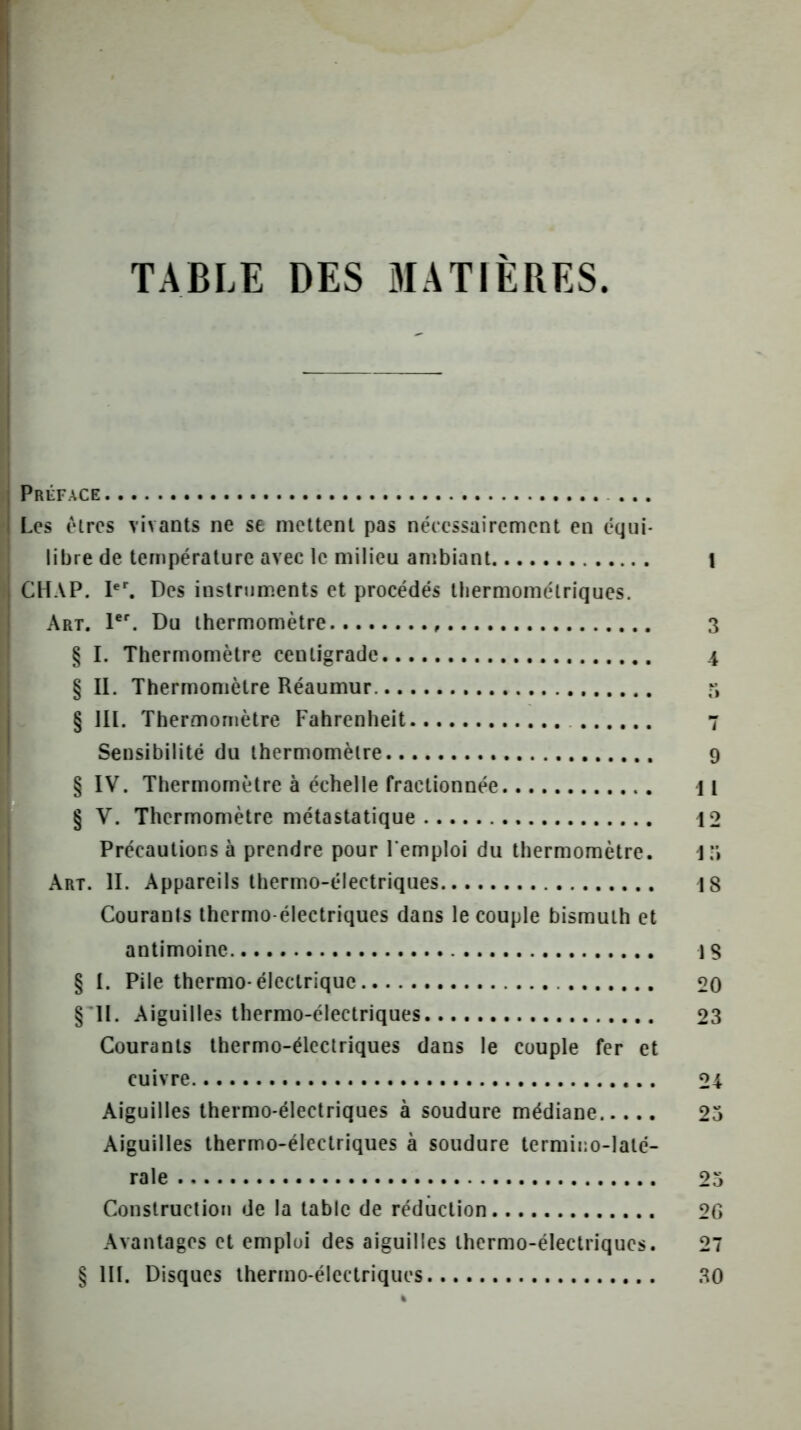 TABLE DES MATIÈRES. Préface ... Les élres vivants ne se mettent pas nécessairement en équi- libre de température avec le milieu ambiant I CHAP. l*^ Des instruments et procédés tliermométriques. Art. 1*. Du thermomètre 3 § I. Thermomètre centigrade 4 § II. Thermomètre Réaumur § III. Thermomètre Fahrenheit 7 Sensibilité du thermomètre 9 § IV. Thermomètre à échelle fractionnée 11 § V. Thermomètre métastatique 12 Précautions à prendre pour l'emploi du thermomètre. 1*» Art. II. Appareils thermo-électriques 18 Courants thermo-électriques dans le couple bismuth et antimoine 1S § I. Pile thermo-électrique 20 § II. Aiguilles thermo-électriques 23 Courants thermo-électriques dans le couple fer et cuivre 24 Aiguilles thermo-électriques à soudure médiane 25 Aiguilles thermo-électriques à soudure termino-laté- rale 25 Construction de la table de réduction 2G Avantages et emploi des aiguilles thermo-électriques. 27 § III. Disques thermo-électriques 30
