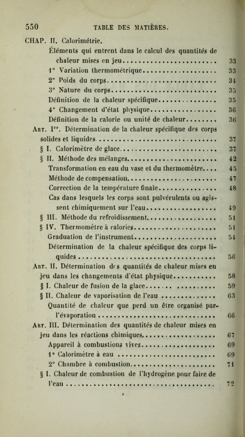 CHAP. II. Calorimétrie. Éléments qui entrent dans le calcul des quantités de chaleur mises en jeu 1“ Variation thermométrique 2* Poids du corps 3° Nature du corps Déflnition de la chaleur spécifique 4° Changement d’état physique Définition de la calorie ou unité de chaleur Art. I. Détermination de la chaleur spécifique des corps solides et liquides. § I. Calorimètre de glace § II. Méthode des mélanges Transformation en eau du vase et du thermomètre.... Méthode de compensation Correction de la température finale Cas dans lesquels les corps sont pulvérulents ou agis- sent chimiquement sur l’eau § lll. Méthode du refroidissement § IV. Thermomètre à calories Graduation de l’instrument Détermination de la chaleur spécifique des corps li- quides Art. h. Détermination drs quantités de chaleur mises en jeu dans les changements d'état physique § I. Chaleur de fusion de la glace § II. Chaleur de vaporisation de l’eau Quantité de chaleur que perd un être organisé par- l’évaporation Art. III. Détermination des quantités de chaleur mises en jeu dans les réactions chimiques Appareil à combustions vives 1® Calorimètre à eau 2° Chambre à combustion § 1. Chaleur de combustion de l’hydrogène pour faire de l’eau i
