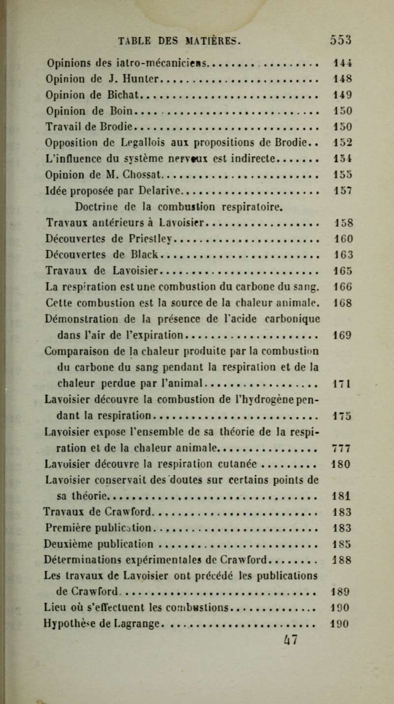 Opinions des iatro-mécanicicRS........ 144 Opinion de J. Hunier 148 Opinion de Bichat 149 Opinion de Boin.... 150 Travail de Brodie 150 Opposition de Legallois aux propositions de Brodie.. 152 L’influence du système nervtux est indirecte 154 Opinion de M. Chossat 155 Idée proposée par Delarive 157 Doctrine de la combustion respiratoire. Travaux antérieurs à Lavoisier 158 Découvertes de Priestley 160 Découvertes de Black 163 Travaux de Lavoisier 165 La respiration est une combustion du carbone du sang. 166 Cette combustion est la source de la chaleur animale. 168 Démonstration de la présence de Pacide carbonique dans Pair de Pexpiration 169 Comparaison de la chaleur produite par la combustion du carbone du sang pendant la respiration et de la chaleur perdue par Panimal 171 Lavoisier découvre la combustion de l’hydrogène pen- dant la respiration 175 Lavoisier expose l’ensemble de sa théorie de la respi- ration et de la chaleur animale 777 Lavoisier découvre la respiration cutanée 180 Lavoisier conservait des doutes sur certains points de sa théorie. 181 Travaux de Crawford 183 Première publication 183 Deuxième publication 185 Déterminations expérimentales de Craxvford 188 Les travaux de Lavoisier ont précédé les publications de CrawTord 189 Lieu où s’effectuent les combustions 190 Hypothèse de Lagrange. 190 kl