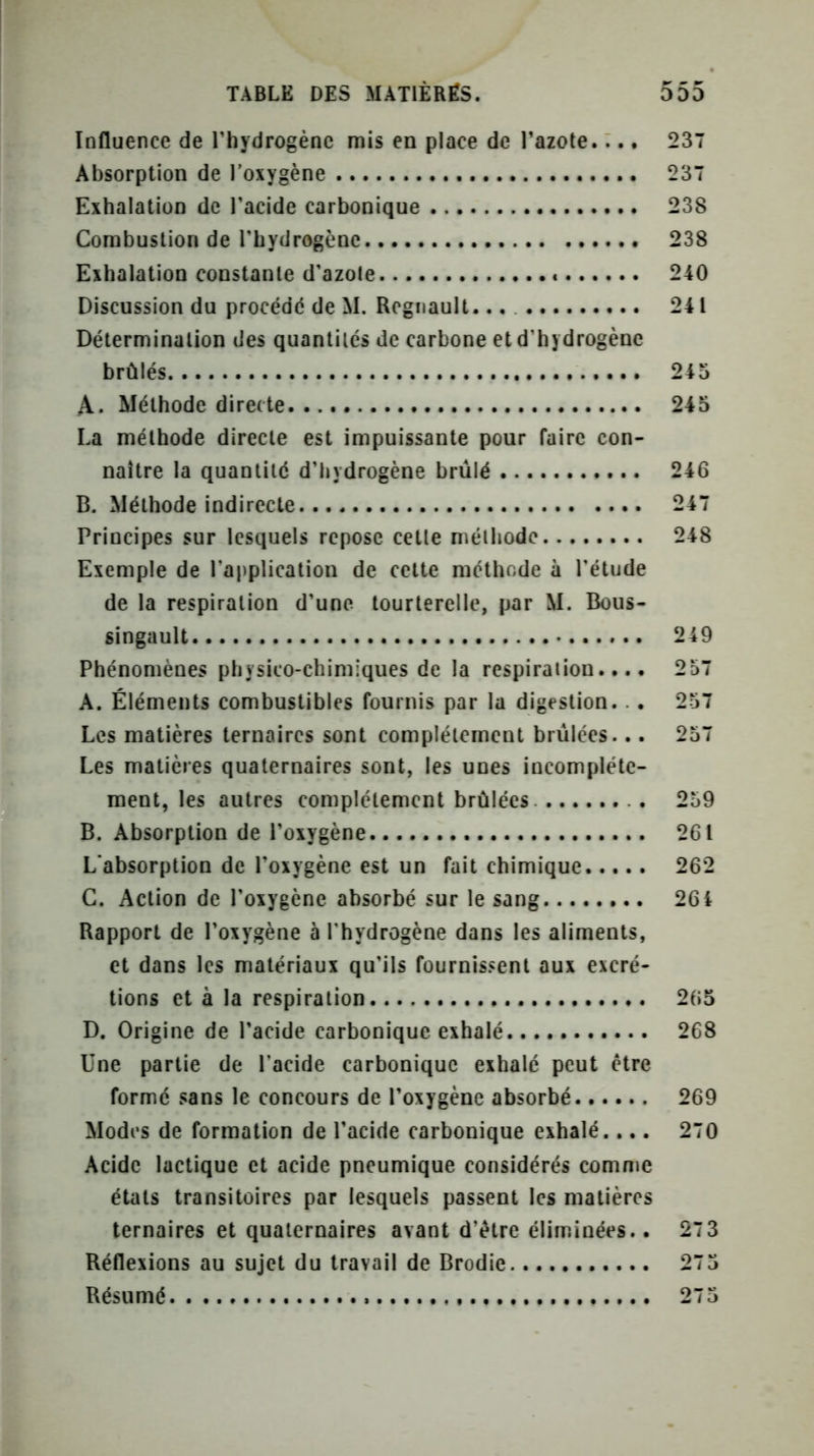 Influence de l’hydrogène mis en place de l’azote... * 237 Absorption de l'oxygène 237 Exhalation de l’acide carbonique 238 Combustion de l’hydrogène 238 Exhalation constante d’azote 240 Discussion du procédé de M. Régnault... 241 Détermination des quantités de carbone et d’hydrogène brûlés 245 A. Méthode directe 245 La méthode directe est impuissante pour faire con- naître la quantité d’hydrogène brûlé 246 B. Méthode indirecte 247 Principes sur lesquels repose cette méthode 248 Exemple de l’application de cette méthode à l'étude de la respiration d’une tourterelle, par M. Bous- singault 249 Phénomènes physico-chimiques de la respiration.... 257 A. Éléments combustibles fournis par la digestion. .. 257 Les matières ternaires sont complètement brûlées... 257 Les matières quaternaires sont, les unes incomplète- ment, les autres complètement brûlées 259 B. Absorption de l’oxygène 261 L'absorption de l’oxygène est un fait chimique 262 C. Action de l’oxygène absorbé sur le sang 26 i Rapport de l’oxygène à l'hydrogène dans les aliments, et dans les matériaux qu’ils fournissent aux excré- tions et à la respiration 265 D. Origine de l’acide carbonique exhalé 268 Une partie de l’acide carbonique exbalé peut être formé sans le concours de l’oxygène absorbé 269 Modes de formation de l’acide carbonique exhalé.... 270 Acide lactique et acide pneumique considérés comme états transitoires par lesquels passent les matières ternaires et quaternaires avant d’être éliminées.. 27 3 Réflexions au sujet du travail de Brodie. 275 Résumé 275