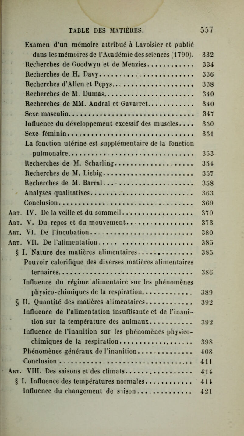 Eiamen d’un mémoire attribué à Lavoisier et publié dans les mémoires de l’Académie des sciences (1790). 332 Recherches de Goodwyn et de Menzies 334 Recherches de H. Davy 336 Recherches d’AlIen et Pepys. 338 Recherches de M Dumas 340 Recherches de MM. Andral et Gavarret 340 Seie masculin 347 Influence du développement excessif des muscles.... 350 Sexe féminin 351 La fonction utérine est supplémentaire de la fonction pulmonaire 353 Recherches de M. Scharling 354 Recherches de M. Liebig 357 Recherches de M. Barrai 358 Analyses qualitatives 363 Conclusiou. 369 Art. IV. De la veille et du sommeil 370 Art. V. Du repos et du mouvement 373 Art. VI. De Tincubatiou 380 Art. VIL De l’alimentation 385 § I. Nature des matières alimentaires 385 Pouvoir caloriflque des diverses matières alimentaires ternaires 386 Influence du régime alimentaire sur les phénomènes physico-chimiques de la respiration 389 § II. Quantité des matières alimentaires 392 Influence de l’alimentation insuffisante et de l’inani- tion sur la température des animaux 392 Influence de l’inanition sur les phénomènes physico- chimiques de la respiration 398 Phénomènes généraux de l’inanition 408 Conclusion 411 Art. VIII. Des saisons et des climats 414 § I. Influence des températures normales 414 Influence du changement de siison 421