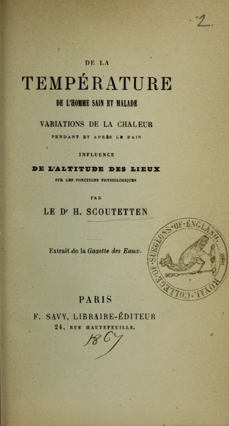 TEMPÉRATURE DE L’OOHHE SilN ET MALIDE VARIATIONS DE LA CHALEUR PENDANT BT APRÀS LB BAIN INFLUENCE BE L’AX.TXTUDE DES DIEUX SÜB LBS FONCTIONS PHYSIOLOGIQÜlS PAR LE H. SGOÜTETTEN Extrait de la Gazette d«s Eaux. PARIS F. SAVY, LIBRAIRE-EDITEUR 24, RUE H AUTEFEUILLE.