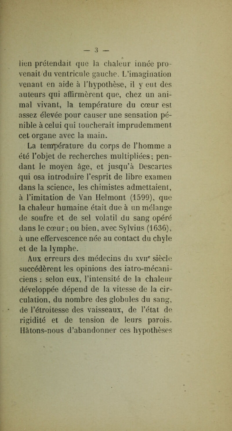 6 lien prétendait que la chaleur innée pro- venait du ventricule gauche. L’imagination venant en aide à Thypothèse, il y eut des auteurs qui affirmèrent que, chez un ani- mal vivant, la température du cœur est assez élevée pour causer une sensation pé- nible à celui qui toucherait imprudemment cet organe avec la main. La température du corps de l’homme a été l’objet de recherches multipliées; pen- dant le moyen âge, et jusqu’à Descartes qui osa introduire l’esprit de libre examen dans la science, les chimistes admettaient, à l’imitation de Van Helmont (1599), que la chaleur humaine était due à un mélange de soufre et de sel volatil du sang opéré dans le cœur ; ou bien, avec Sylvius (1636), à une effervescence née au contact du chyle et de la lymphe. Aux erreurs des médecins du xvii® siècle succédèrent les opinions des iatro-mécani- ciens : selon eux, l’intensité de la chaleur développée dépend de la vitesse de la cir- culation, du nombre des globules du sang, de l’étroitesse des vaisseaux, de l’état de rigidité et de tension de leurs parois. Hâtons-nous d’abandonner ces hypothèses
