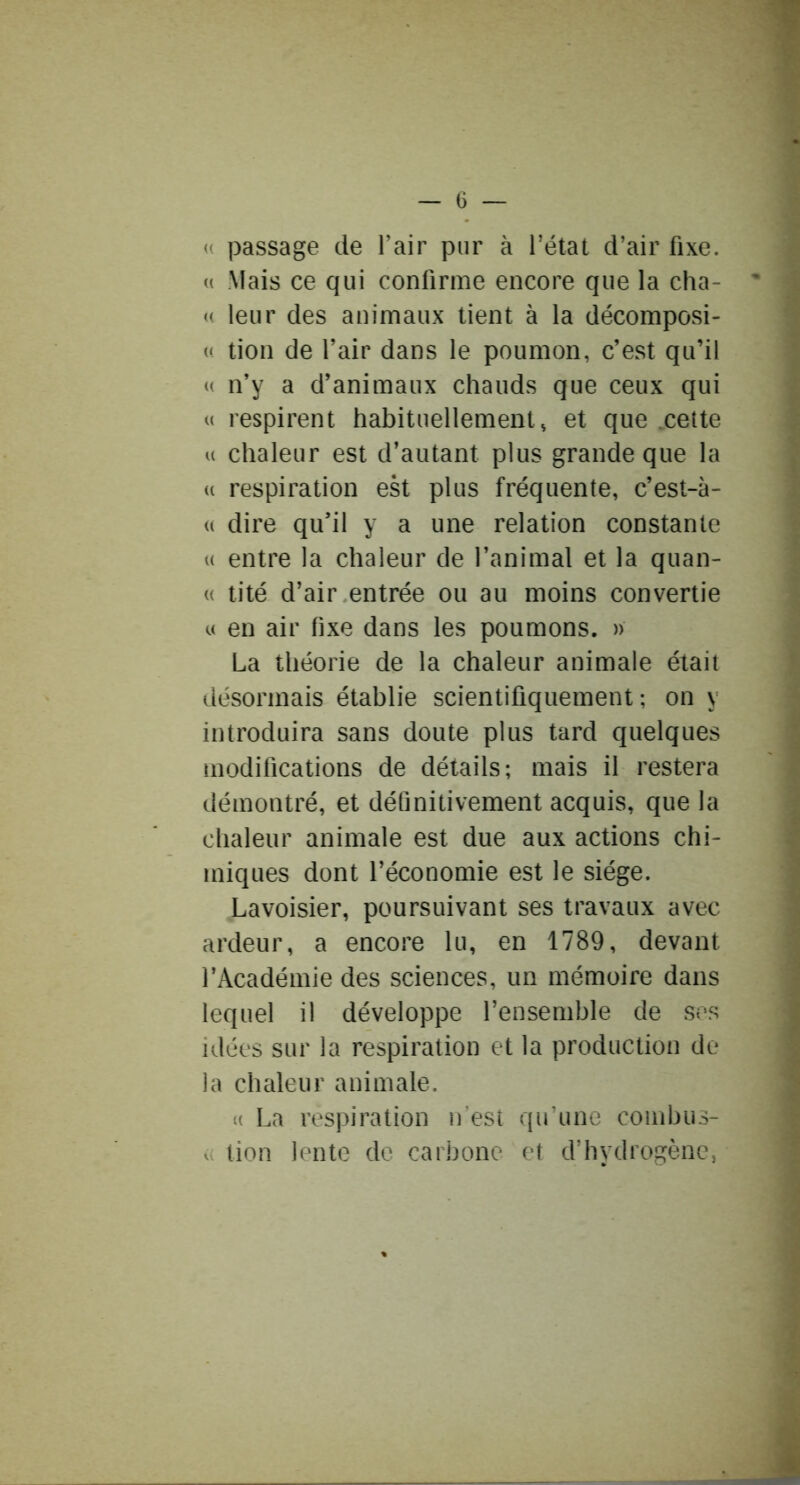 (( passage de l’air pur à l’état d’air fixe. « Mais ce qui confirme encore que la cha- « leur des animaux tient à la décomposi- « tion de l’air dans le poumon, c’est qu’il « n’y a d’animaux chauds que ceux qui « respirent habituellement, et que .cette U chaleur est d’autant plus grande que la « respiration est plus fréquente, c’est-à- « dire qu’il y a une relation constante (( entre la chaleur de l’animal et la quan- (( tité d’air entrée ou au moins convertie « en air fixe dans les poumons. » La théorie de la chaleur animale était désormais établie scientifiquement; on y introduira sans doute plus tard quelques modifications de détails; mais il restera démontré, et définitivement acquis, que la chaleur animale est due aux actions chi- miques dont l’économie est le siège. Lavoisier, poursuivant ses travaux avec ardeur, a encore lu, en 1789, devant l’Académie des sciences, un mémoire dans lequel il développe l’ensemble de ses idées sur la respiration et la production de la chaleur animale. (( La respiration n'est qu'une combus- ({ tion lente de carbone et d’hydrogène,