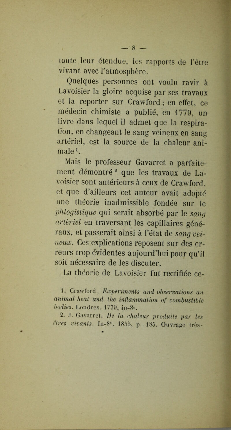 toute leur étendue, les rapports de l’être vivant avec l’atmosphère. Quelques personnes ont voulu ravir à Lavoisier la gloire acquise par ses travaux et la reporter sur Crawford ; en effet, ce médecin chimiste a publié, en 1779, un livre dans lequel il admet que la respira- tion, en changeant le sang veineux en sang- artériel, est la source de la chaleur ani- male*. Mais le professeur Gavarret a parfaite- ment démontré^ que les travaux de La- voisier sont antérieurs à ceux de Crawford, et que d’ailleurs cet auteur avait adopté une théorie inadmissible fondée sur le phlogislique qui serait absorbé par le sang artériel en traversant les capillaires géné- raux, et passerait ainsi à l’état de sang vei- neux. Ces explications reposent sur des er- reurs trop évidentes aujourd’hui pour qu’il soit nécessaire de les discuter. La théorie de Lavoisier fut rectifiée ce- 1. Cr.iwford, Ëxperiments and observations an animal beat and Ihe inllammation of combustible bodies. Londres. 1779, in-S». 2. J. Gavarret, De la chaleur produite par les êtres vivants. Jn-8”. 1855, p. 185. Ouvrage très-