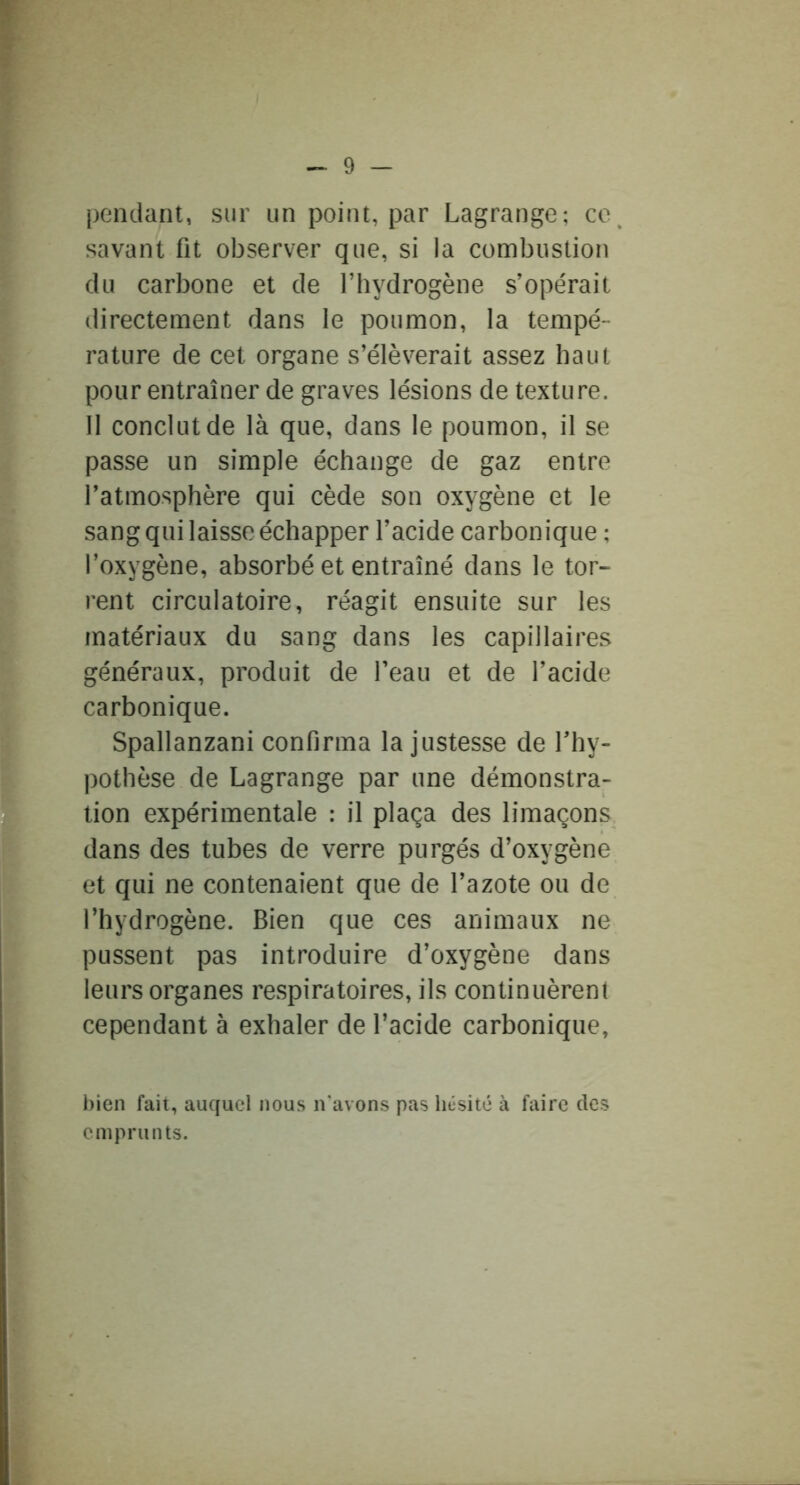 pendant, sur un point, par Lagrange; co^ savant fit observer que, si la combustion du carbone et de Thydrogène s’opérait directement dans le poumon, la tempé- rature de cet organe s’élèverait assez haut pour entraîner de graves lésions de texture. 11 conclut de là que, dans le poumon, il se passe un simple échange de gaz entre l’atmosphère qui cède son oxygène et le sang qui laisse échapper l’acide carbonique ; l’oxygène, absorbé et entraîné dans le tor- rent circulatoire, réagit ensuite sur les matériaux du sang dans les capillaires généraux, produit de l’eau et de l’acide carbonique. Spallanzani confirma la justesse de l’hy- pothèse de Lagrange par une démonstra- tion expérimentale : il plaça des limaçons dans des tubes de verre purgés d’oxygène et qui ne contenaient que de l’azote ou de l’hydrogène. Bien que ces animaux ne pussent pas introduire d’oxygène dans leurs organes respiratoires, ils continuèrent cependant à exhaler de l’acide carbonique. bien fait, auquel nous n'avons pas hésité à faire des emprunts.