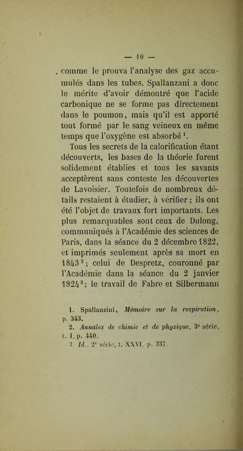 comme le prouva Tanalyse des gaz accu- mulés dans les tubes. Spallanzani a donc le mérite d’avoir démontré que l’acide carbonique ne se forme pas directement dans le poumon, mais qu’il est apporté tout formé par le sang veineux en même temps que l’oxygène est absorbé ^ Tous les secrets de la calorification étant découverts, les bases de la théorie furent solidement établies et tous les savants acceptèrent sans conteste les découvertes de Lavoisier. Toutefois de nombreux dé- tails restaient à étudier, à vérifier ; ils ont été l’objet de travaux fort importants. Les plus remarquables sont ceux de Dulong, communiqués à TAcadémie des sciences de Paris, dans la séance du 2 décembre 1822, et imprimés seulement après sa mort en 18^3^; celui de Despretz, couronné par l’Académie dans la séance du 2 janvier 182/[^; le travail de Fabre et Silbermann 1. Spallanzini, Mémoire sur la respiration, p. 343. 2. Annales de chimie et de physique, 3*^ série, t. I, p. 440. 3. Id., 2 série, t. XXVI, p. 337.