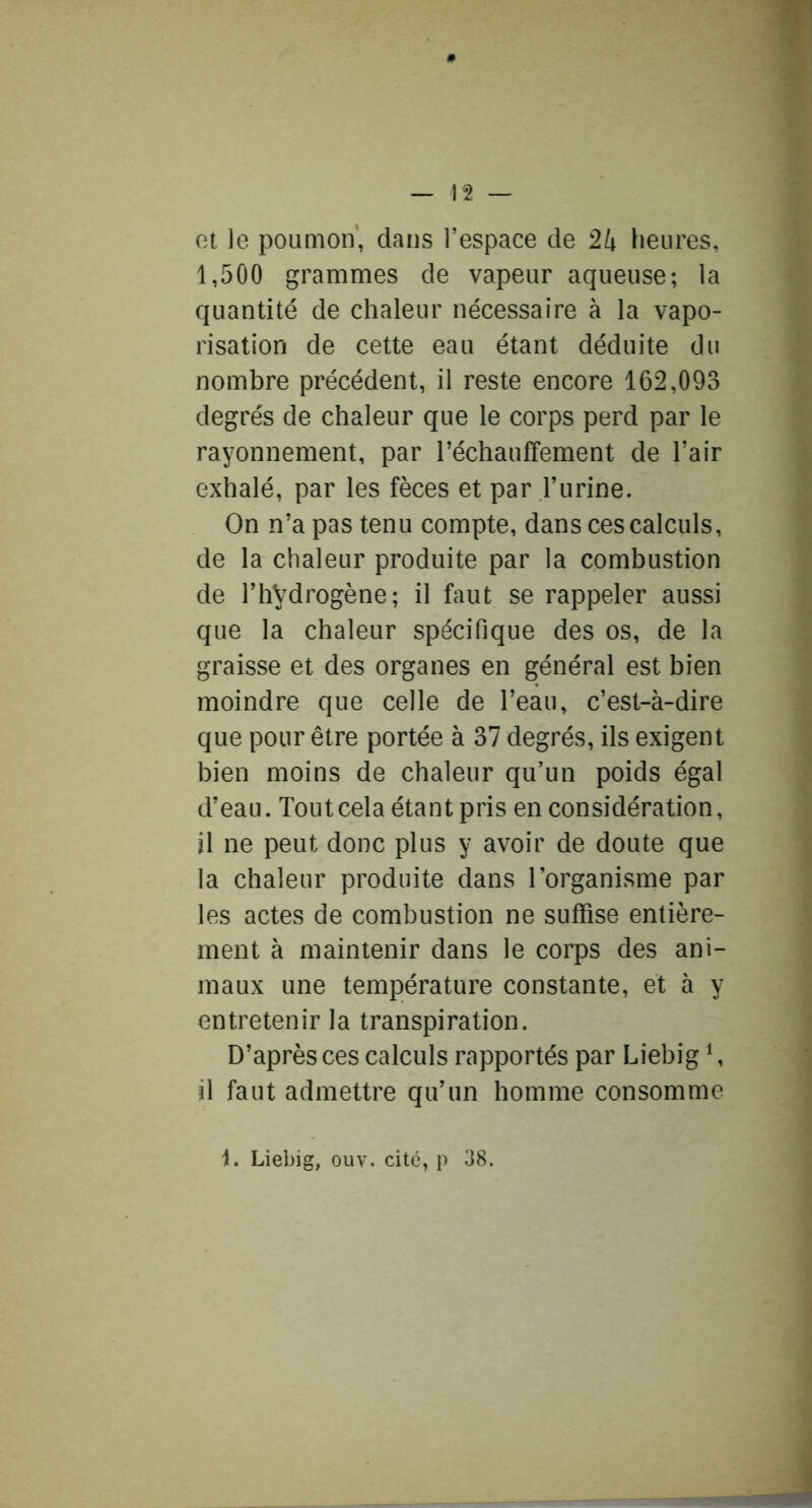 et le pouQion, dans l’espace de 2k heures, 1,500 grammes de vapeur aqueuse; la quantité de chaleur nécessaire à la vapo- risation de cette eau étant déduite du nombre précédent, il reste encore 162,093 degrés de chaleur que le corps perd par le rayonnement, par réchauffement de l’air exhalé, par les fèces et par l’urine. On n’a pas tenu compte, dans ces calculs, de la chaleur produite par la combustion de l’hVdrogène; il faut se rappeler aussi que la chaleur spécifique des os, de la graisse et des organes en général est bien moindre que celle de l’eau, c’est-à-dire que pour être portée à 37 degrés, ils exigent bien moins de chaleur qu’un poids égal d’eau. Tout cela étant pris en considération, il ne peut donc plus y avoir de doute que la chaleur produite dans l’organisme par les actes de combustion ne suffise entière- ment à maintenir dans le corps des ani- maux une température constante, et à y entretenir la transpiration. D’après ces calculs rapportés par Liebig S il faut admettre qu’un homme consomme 1. Liebig, ouv. cité, p 38.