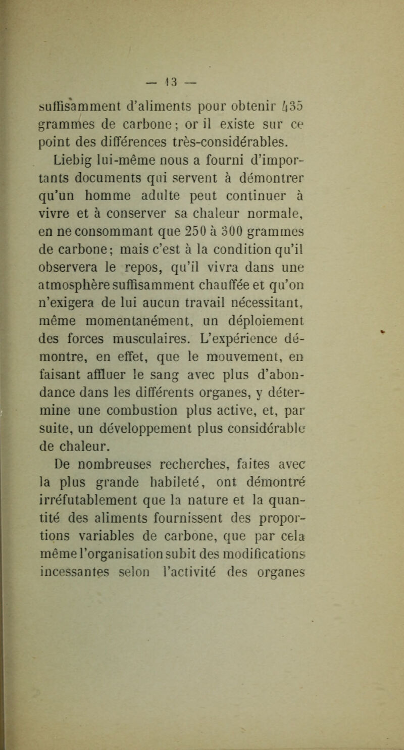 suHisamment craliments pour obtenir ^35 grammes de carbone ; or il existe sur ce point des différences très-considérables. Liebig lui-même nous a fourni d’impor- tants documents qui servent à démontrer qu’un homme adulte peut continuer à vivre et à conserver sa chaleur normale, en ne consommant que 250 à 300 grammes de carbone; mais c’est à la condition qu’il observera le repos, qu’il vivra dans une atmosphère suffisamment chauffée et qu’on n’exigera de lui aucun travail nécessitant, même momentanément, un déploiement des forces musculaires. L’expérience dé- montre, en effet, que le mouvement, en faisant affluer le sang avec plus d’abon- dance dans les différents organes, y déter- mine une combustion plus active, et, par suite, un développement plus considérable de chaleur. De nombreuses recherches, faites avec la plus grande habileté, ont démontré irréfutablement que la nature et la quan- tité des aliments fournissent des propor- tions variables de carbone, que par cela même l’organisation subit des modifications incessantes selon l’activité des organes
