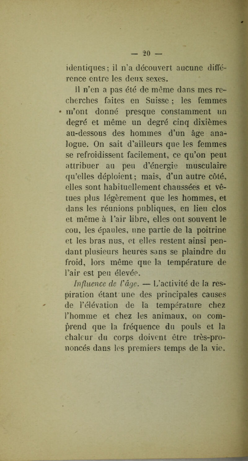 identiques; il n’a découvert aucune diffé- rence entre les deux sexes. Il n’en a pas été de même dans mes re- cherches faites en Suisse ; les femmes • m’ont donné presque constamment un degré et même un degré cinq dixièmes au-dessous des hommes d’un âge ana- logue. On sait d'ailleurs que les femmes se refroidissent facilement, ce qu’on peut attribuer au peu d’énergie musculaire qu’elles déploient; mais, d’un autre côté, elles sont habituellement chaussées et vê- tues plus légèrement que les hommes, et dans les réunions publiques, en lieu clos et même à l’air libre, elles ont souvent le cou, les épaules, une partie de la poitrine et les bras nus, et elles restent ainsi pen- dant plusieurs heures sans se plaindre du froid, lors même que la température de l’air est peu élevée. Influence de l'âge. — L’activité de la res- piration étant une des principales causes de l’élévation de la température chez l’homme et chez les animaux, on com- prend que la fréquence du pouls et la chaleur du corps doivent être très-pro- noncés dans les premiers temps de la vie.