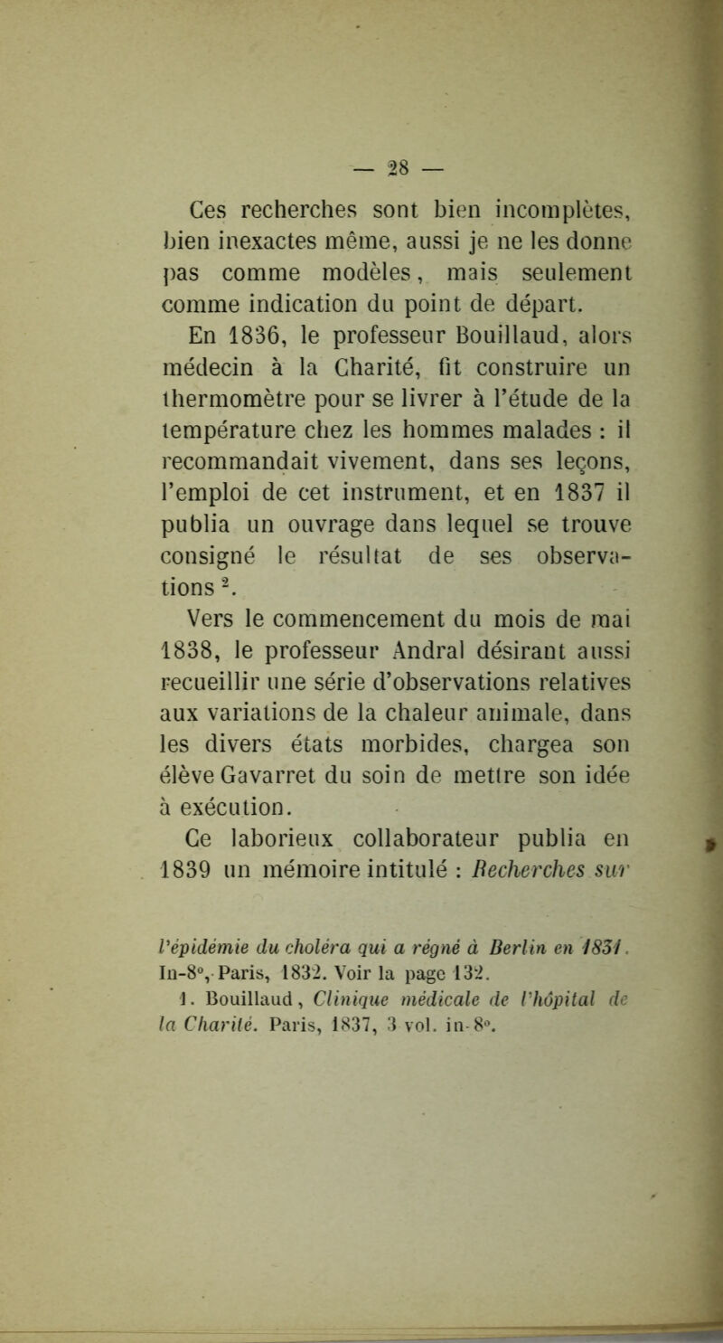 Ces recherches sont bien incomplètes, bien inexactes même, aussi je ne les donne pas comme modèles, mais seulement comme indication du point de départ. En 1836, le professeur Bouillaud, alors médecin à la Charité, fit construire un thermomètre pour se livrer à Tétude de la température chez les hommes malades : il recommandait vivement, dans ses leçons, remploi de cet instrument, et en 1837 il publia un ouvrage dans lequel se trouve consigné le résultat de ses observa- tions ^ Vers le commencement du mois de mai 1838, le professeur Andral désirant aussi recueillir une série d’observations relatives aux variations de la chaleur animale, dans les divers états morbides, chargea son élève Gavarret du soin de mettre son idée à exécution. Ce laborieux collaborateur publia en 1839 un mémoire intitulé : Becheî'ches sur Vépidémie du choléra qui a régné à Berlin en 1831. Iü-8®, Paris, 1832. Voir la page 132. Bouillaud, Clinique médicale de Vhôpital de la Char Hé. Paris, 1837, 3 vol. in-8».
