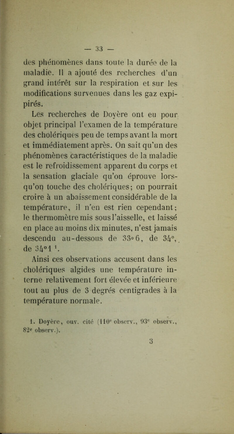 des phénomènes dans toute la durée de la maladie. Il a ajouté des recherches d’un grand intérêt sur la respiration et sur les modifications survenues dans les gaz expi- pirés. Les recherches de Doyère ont eu pour objet principal l’examen de la température des cholériques peu de temps avant la mort et immédiatement après. On sait qu’un des phénomènes caractéristiques de la maladie est le refroidissement apparent du corps et la sensation glaciale qu’on éprouve lors- qu’on touche des cholériques; on pourrait croire à un abaissement considérable de la température, il n’en est rien cependant; le thermomètre mis sous l’aisselle, et laissé en place au moins dix minutes, n’est jamais descendu au-dessous de 33<>6, de 3/i'', de L Ainsi ces observations accusent dans les cholériques algides une température in- terne relativement fort élevée et inférieure tout au plus de 3 degrés centigrades à la température normale. 1. Doyère, ouv. cité (110^ observ., 93*^ observ., 82e observ.). 3