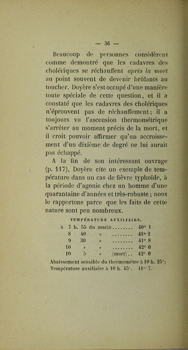 Beaucoup de personnes considèreni comme démontré que les cadavres des cholériques se réchauffent a'pres la mort au point souvent de devenir brûlants au loucher. Doyère s’est occupé d’une manière toute spéciale de cette question, et il a constaté que les cadavres des cholériques n’éprouvent pas de réchauffement; il a toujours vu l’ascension thermométrique s’arrêter au moment précis de la mort, et il croit pouvoir affirmer qu’un accroisse- ment d’un dixième de degré ne lui aurait pas échappé. A la tin de son intéressant ouvrage (p. 117), Doyère cite un exemple de tem- pérature dans un cas de fièvre typhoïde, à la période d’agonie chez un homme d’une quarantaine d’années et très-robuste ; nous le rapportons parce que les faits de cette nature sont peu nombreux. TEMPÉRATURE AUXILIAIRE. à 7 h. 55 du matin 40® 1 8 40 » 41® 2 9 30 » 41® 8 10 » U 42® 0 10 5 » (mort).. 42® 0 Abaissement sensible du thermomètre à 10 h. 25'’; Température auxiliaire à 10 h. 45'. 41® 7.