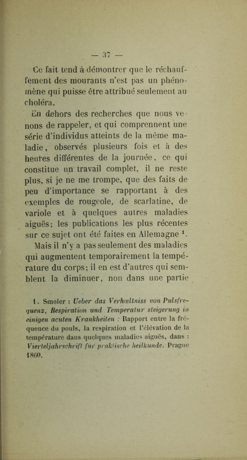 €e fait tend à démontrer que le réchauf- fement des mourants n’est pas un phéno- mène qui puisse être attribué seulement au choléra. En dehors des recherches que nous ve- nons de rappeler, et qui comprennent une série d’individus atteints de la même ma- ladie, observés plusieurs fois et à des heures différentes de la journée , ce qui constitue un travail complet, il ne reste plus, si je ne me trompe, que des faits de peu d’importance se rapportant à des exemples de rougeole, de scarlatine, de variole et à quelques autres maladies aiguës; les publications les plus récentes sur ce sujet ont été faites en Allemagne ^ Mais il n’y a pas seulement des maladies qui augmentent temporairement la tempé- rature du corps; il en est d’autres qui sem- blent la diminuer, non dans une partie 1. Smoler : Ueber das Verhœltniss von Pulsfre- quenz, Respiration und Temperatur steigerung in einigen acuten Krankheiten : Rapport entre la fré- quence du pouls, la respiration et l’élévation de la température dans quelques maladies aiguës, dans : Vierteljahrschrift fur prakiische heilkunde. Prague 1800.