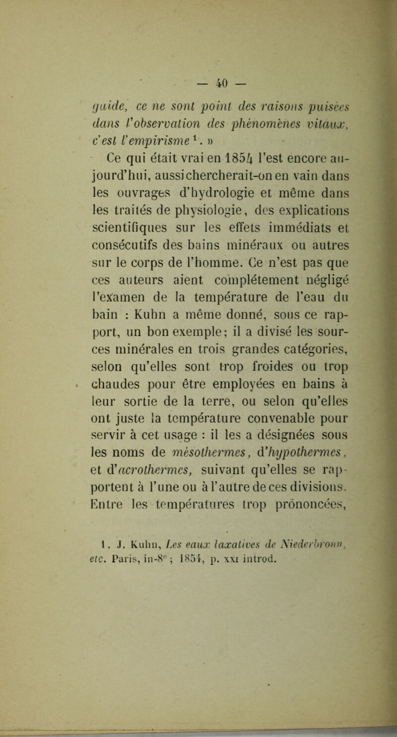 fjiiide, ce ne sont point des raisons puisées dans l'observation des j)hé7iomènes vitaux, c est l'empirisme ^» Ce qui était vrai en 185i l’est encore au- jourd’hui, aussi chercherait-on en vain dans les ouvrages d’hydrologie et même dans les traités de physiologie, des explications scientifiques sur les effets immédiats et consécutifs des bains minéraux ou autres sur le corps de l’homme. Ce n’est pas que ces auteurs aient complètement négligé l’examen de la température de l’eau du bain : Kuhn a même donné, sous ce rap- port, un bon exemple; il a divisé les sour- ces minérales en trois grandes catégories, selon qu’elles sont trop froides ou trop chaudes pour être employées en bains à leur sortie de la terre, ou selon qu’elles ont juste la température convenable pour servir à cet usage : il les a désignées sous les noms de mésothermes, d'hypothermes, et d'acrothermes, suivant qu’elles se rap- portent à l’une ou à l’autre de ces divisions. Entre les températures trop prononcées, l. J. Kuhn, Les eaux laxatives de Niederbroini, etc. Paris, in-S* ; i85i, p. xxi introd.