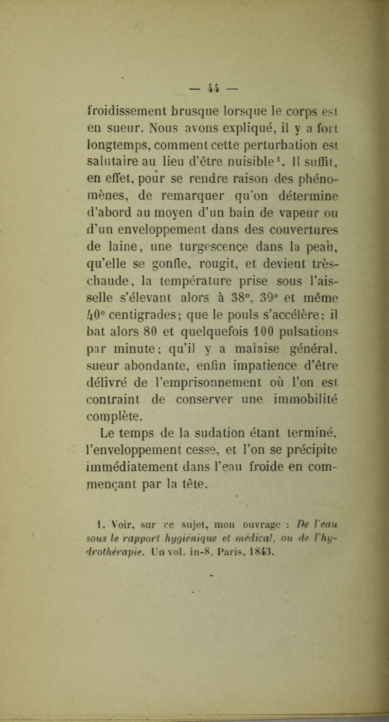 froidissement brusque lorsque le corps est en sueur. Nous avons expliqué, il y a fort longtemps, comment cette perturbation est salutaire au lieu d’être nuisible^ 11 suffit, en effet, pour se rendre raison des phéno- mènes, de remarquer qu’on détermine d’abord au moyen d’un bain de vapeur ou d’un enveloppement dans des couvertures de laine, une turgescence dans la peau, qu’elle se gonfle, rougit, et devient très- chaude, la température prise sous l’ais- selle s’élevant alors à 38®. 39° et même 40® centigrades; que le pouls s’accélère; il bat alors 80 et quelquefois 100 pulsations par minute; qu’il y a malaise général, sueur abondante, enfin impatience d’être délivré de l’emprisonnement où l’on est contraint de conserver une immobilité complète. Le temps de la sudation étant terminé, l’enveloppement cesse, et l’on se précipite immédiatement dans l’eau froide en com- mençant par la tête. 1. Voir, sur ce sujet, mon ouvrage : De l'eau sous le rapport hygiénique et médical, ou de l’hy- drothérapie. Un vol. in-8. Paris, 1843.