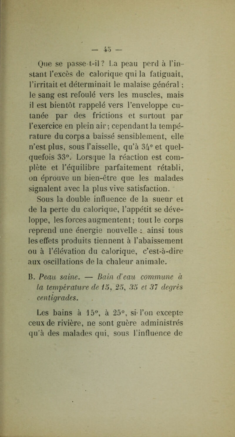 - 4o — One se passe t-il ? La peau perd à Lin- slant l’excès de calorique qui la fatiguait, l’irritait et déterminait le malaise général ; le sang est refoulé vers les muscles, mais il est bientôt rappelé vers l’enveloppe cu- tanée par des frictions et surtout par l’exercice en plein air; cependant la tempé- rature du corps a baissé sensiblement, elle n’est plus, sous l’aisselle, qu’à 34® et quel- quefois 33®. Lorsque la réaction est com- plète et l’équilibre parfaitement rétabli, on éprouve un bien-être que les malades signalent avec la plus vive satisfaction. Sous la double influence de la sueur et de la perte du calorique, l’appétit se déve- loppe, les forces augmentent; tout le corps reprend une énergie nouvelle ; ainsi tous les effets produits tiennent à l’abaissement ou à l’élévation du calorique, c’est-à-dire aux oscillations de la chaleur animale. B. Peau saine. — Bain (Teau commune à la température de ioj 2o, So et 37 degrés centigrades. Les bains à 15®, à 25®, sM’on excepte ceux de rivière, ne sont guère administrés qu'à des malades qui, sous l’influence de