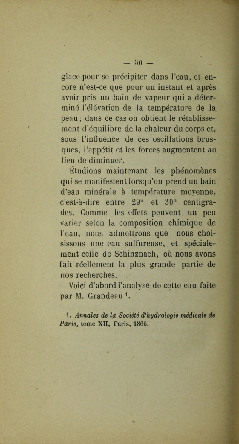 glace pour se précipiter dans Teau, et en- core n’est-ce que pour un instant et après avoir pris un bain de vapeur qui a déter- miné rélévation de la température de la peau; dans ce cas on obtient le rétablisse- ment d’équilibre de la chaleur du corps et, sous l’influence de ces oscillations brus- ques, l’appétit et les forces augmentent au lieu de diminuer. Étudions maintenant les phénomènes qui se manifestent lorsqu’on prend un bain d’eau minérale à température moyenne, c’est-à-dire entre 29° et 30° centigra- des. Comme les effets peuvent un peu varier selon la composition chimique de l’eau, nous admettrons que nous choi- sissons une eau sulfureuse, et spéciale- ment celle de Schinznach, où nous avons fait réellement la plus grande partie de nos recherches. Voici d’abord l’analyse de cette eau faite par M. Grandeau ^ 1. Annales de la Société d'hydrologie médicale de Paris, tome XIL Paris. 1866.