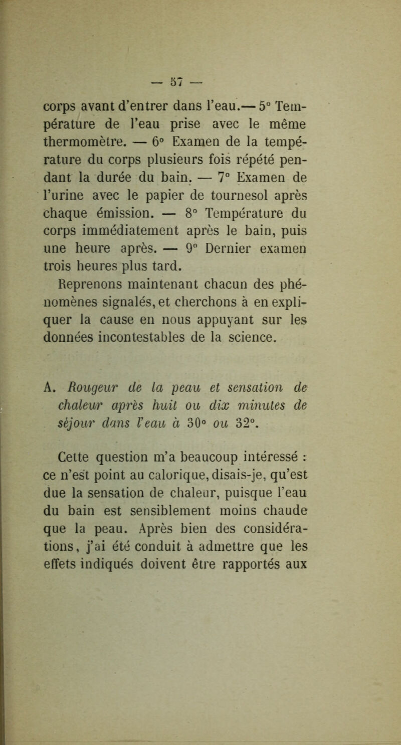 corps avant d’entrer dans l’eau.— 5° Tem- pérature de l’eau prise avec le même thermomètre. — 6° Examen de la tempé- rature du corps plusieurs fois répété pen- dant la durée du bain. — 7° Examen de Turine avec le papier de tournesol après chaque émission. — 8° Température du corps immédiatement après le bain, puis une heure après. — 9 Dernier examen trois heures plus tard. Reprenons maintenant chacun des phé- nomènes signalés, et cherchons à en expli- quer la cause en nous appuyant sur les données incontestables de la science. A. Rougeur de la peau et sensation de chaleur après huit ou dix minutes de séjour dans Veau à 30° ou 32°. Cette question m’a beaucoup intéressé : ce n’est point au calorique, disais-je, qu’est due la sensation de chaleur, puisque l’eau du bain est sensiblement moins chaude que la peau. Après bien des considéra- tions, j’ai été conduit à admettre que les effets indiqués doivent être rapportés aux